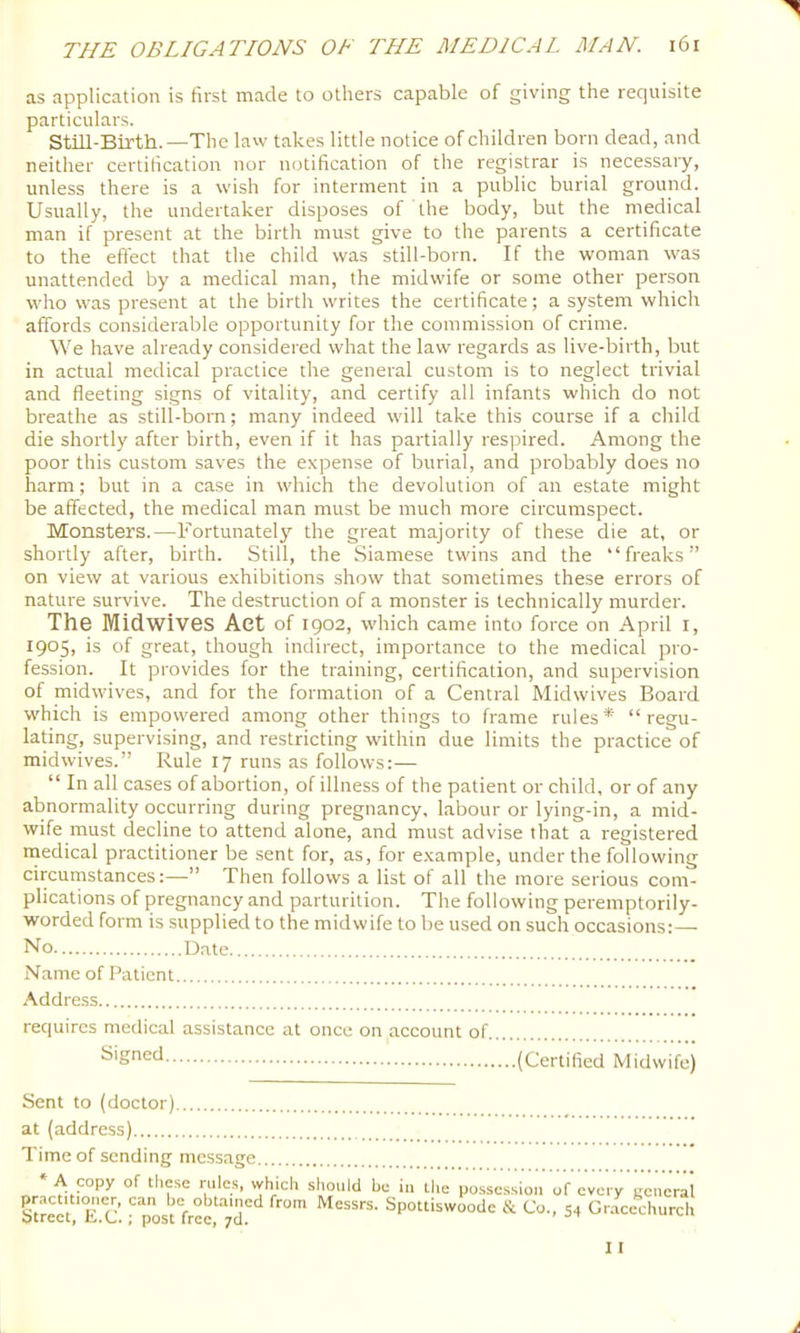 as application is first made to others capable of giving the requisite particulars. Still-Birth.—The law takes little notice of children born dead, and neither certification nor notification of the registrar is necessary, unless there is a wish for interment in a public burial ground. Usually, the undertaker disposes of the body, but the medical man if present at the birth must give to the parents a certificate to the effect that the child was still-born. If the woman was unattended by a medical man, the midwife or some other person who was present at the birth writes the certificate; a system which affords considerable opportunity for the commission of crime. We have already considered what the law regards as live-birth, but in actual medical practice the general custom is to neglect trivial and ffeeting signs of vitality, and certify all infants which do not breathe as still-bom; many indeed will take this course if a child die shortly after birth, even if it has partially respired. Among the poor this custom saves the expense of burial, and probably does no harm; but in a case in which the devolution of an estate might be affected, the medical man must be much more circumspect. Monsters.—Fortunately the great majority of these die at, or shortly after, birth. Still, the Siamese twins and the “freaks” on view at various exhibitions show that sometimes these errors of nature survive. The destruction of a monster is technically murder. The Midwives Aet of 1902, which came into force on April l, 1905, is of great, though indirect, importance to the medical pro- fession. It provides for the training, certification, and supervision of midwives, and for the formation of a Central Midwives Board which is empowered among other things to frame rules* “regu- lating, supervising, and restricting within due limits the practice of midwives.” Rule 17 runs as follows:— “ In all cases of abortion, of illness of the patient or child, or of any abnormality occurring during pregnancy, labour or lying-in, a mid- wife must decline to attend alone, and must advise that a registered niedical practitioner be sent for, as, for e,xample, under the following circumstances:—” Then follows a list of all the more serious com- plications of pregnancy and parturition. The following peremptorily- worded form is supplied to the midwife to be used on such occasions:— No Date Name of Patient Address requires medical assistance at once on account of ^‘Sned (Certified Midwife) Sent to (doctor) at (address) Time of sending message » A copy of these rules, which should be in the posse.ssion of every general Street Ec’ ^ pos^ hec^''7d''‘* Spottiswoode & Co., 54 Gr.-icechurch