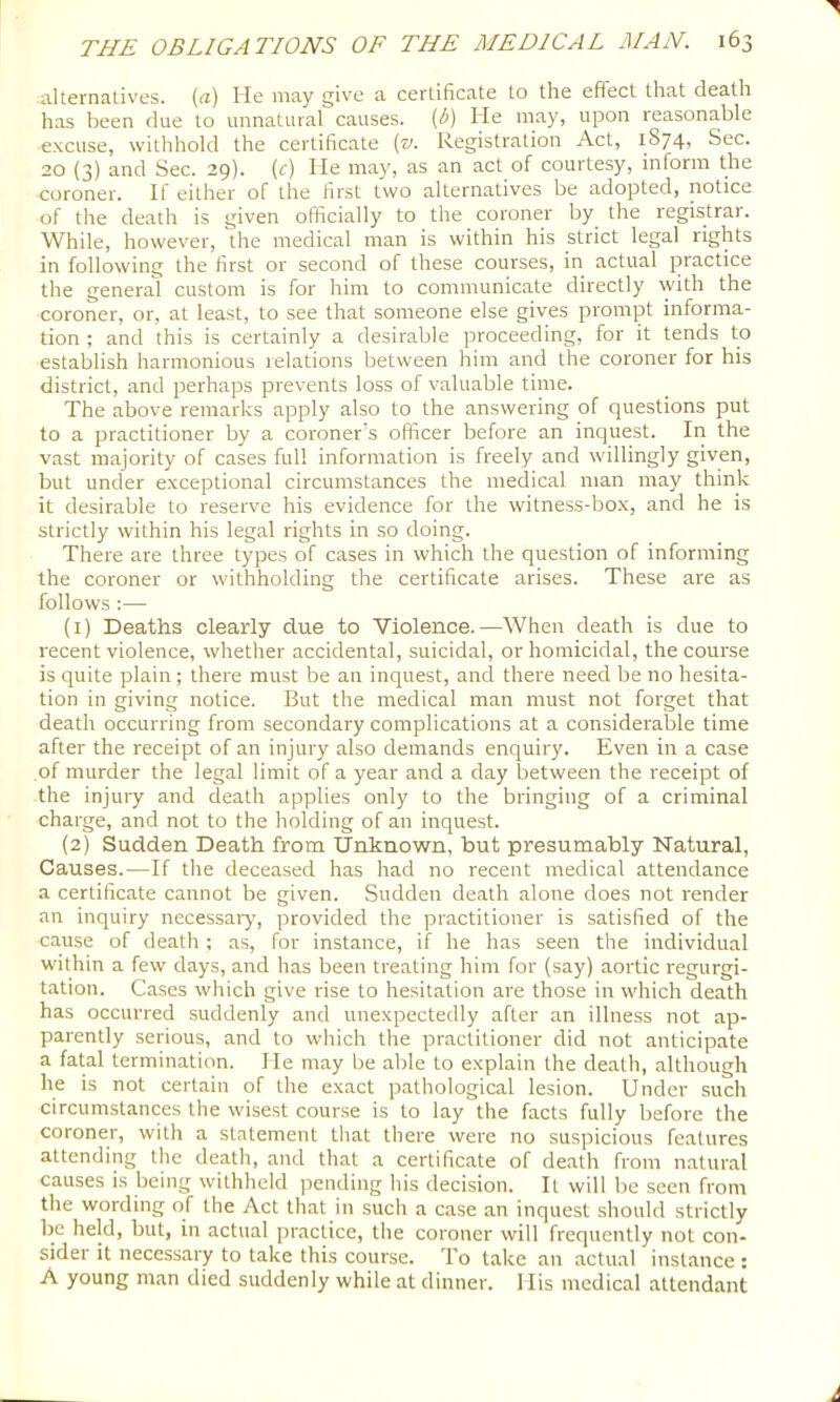 .alternatives, {^r) He may give a certificate to the effect that death has been due to unnatural causes, (i^) He may, upon reasona,ble excuse, withhold the certificate (v. Registration Act, 1874, Sec. 20 (3) and Sec. 29). (c) He may, as an act of courtesy, inform the coroner. If either of the first two alternatives be adopted, notice of the death is given officially to the coroner by^ the registrar. While, however, the medical man is within his strict legal rights in following the first or second of these courses, in actual practice the general custom is for him to communicate directly with the coroner, or, at least, to see that someone else gives prompt informa- tion ; and this is certainly a desirable proceeding, for it tends to establish harmonious relations between him and the coroner for his district, and perhaps prevents loss of valuable time. The above remarks apply also to the answering of questions put to a practitioner by a coroner's officer before an inquest. In the vast majority of cases full information is freely and willingly given, but under exceptional circumstances the medical man may think it desirable to reserve his evidence for the witness-box, and he is strictly within his legal rights in so doing. There are three types of cases in which the question of informing the coroner or withholding the certificate arises. These are as follows :— (1) Deaths clearly due to Violence.—When death is due to recent violence, whether accidental, suicidal, or homicidal, the course is quite plain; there must be an inquest, and there need be no hesita- tion in giving notice. But the medical man must not forget that death occurring from secondary complications at a considerable time after the receipt of an injury also demands enquiry. Even in a case of murder the legal limit of a year and a day between the receipt of the injury and death applies only to the bringing of a criminal charge, and not to the holding of an inquest. (2) Sudden Death from Unknown, but presumably Natural, Causes.—If the deceased has had no recent medical attendance a certificate cannot be given. Sudden death alone does not render an inquiry necessary, provided the practitioner is satisfied of the cause of death ; as, for instance, if he has seen the individual within a few days, and has been treating him for (say) aortic regurgi- tation. Cases which give rise to hesitation are those in which death has occurred suddenly and unexpectedly after an illness not ap- parently serious, and to which the practitioner did not anticipate a fatal termination. He may be able to explain the death, although he is not certain of the exact pathological lesion. Under such circumstances the wisest course is to lay the facts fully before the coroner, with a statement that there were no suspicious features attending the death, and that a certificate of death from natural causes is being withheld pending his decision. It will be seen from the wording of the Act that in such a case an inquest should strictly be held, but, in actual practice, the coroner will frequently not con- sider it necessary to take this course. To take an actual instance : A young man died suddenly while at dinner. His medical attendant