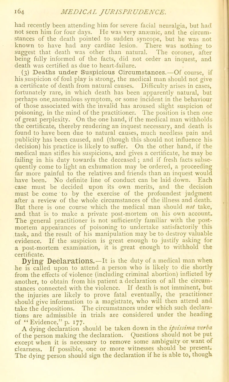 had recently been attending him for severe facial neuralgia, but had not seen him for four days. He was very anaemic, and the circum- stances of the death pointed to sudden syncope, but he was not known to have had any cardiac lesion. There was nothing to suggest that death was other than natural. The coroner, after being fully informed of the facts, did not order an inquest, and death was certified as due to heart-failure. (3) Deaths under Suspicious Circumstances.—Of course, if his suspicion of foul play is strong, the medical man should not give a certificate of death from natural causes. Difficulty arises in cases, fortunately rare, in which death has been apparently natural, but perhaps one.anomalous symptom, or some incident in the behaviour of those associated with the invalid has aroused slight suspicion of poisoning, in the mind of the practitioner. The position is then one of great perple.xity. On the one hand, if the medical man withholds the certificate, thereby rendering an inquest necessary, and death is found to have been due to natural causes, much needless pain and publicity has been caused, and (though this should not influence his decision) his practice is likely to suffer. On the other hand, if the medical man stifles his suspicions, and gives a certificate, he may be failing in his duty towards the deceased ; and if fresh facts sub.se- quently come to light an exhumation may be ordered, a proceeding far more painful to the relatives and friends than an inquest would have been. No definite line of conduct can be laid down. Each case must be decided upon its own merits, and the decision must be come to by the exercise of the profoundest judgment after a review of the whole circumstances of the illness and death. But there is one course which the medical man should not take, and that is to make a private post-mortem on his own account. The general practitioner is not sufficiently familiar with tlie post- mortem appearances of poisoning to undertake satisfactorily this task, and the result of his manipulation may be to destroy valuable evidence. If the suspicion is great enough to justify asking for a post-mortem examination, it is great enough to withhold the certificate. Dying Declarations.—It is the duty of a medical man when he is called upon to attend a person who is likely to die shortly from the effects of violence (including criminal abortion) inflicted by another, to obtain from his patient a declaration of all the circum- stances connected with the violence. If death is not imminent, but the injuries are likely to prove fatal eventually, the practitioner should give information to a magistrate, who will then attend and take the depositions. The circumstances under which such declara- tions are admissible in trials are considered under the heading of “ Evidence,” p. 177- A dying declaration should be taken down in the ipsissinia verba of the person making the declaration. Questions should not be put except when it is necessary to remove some ambiguity or want of clearness. If possible, one or more witnesses should be present. The dying person should sign the declaration if he is able to, though