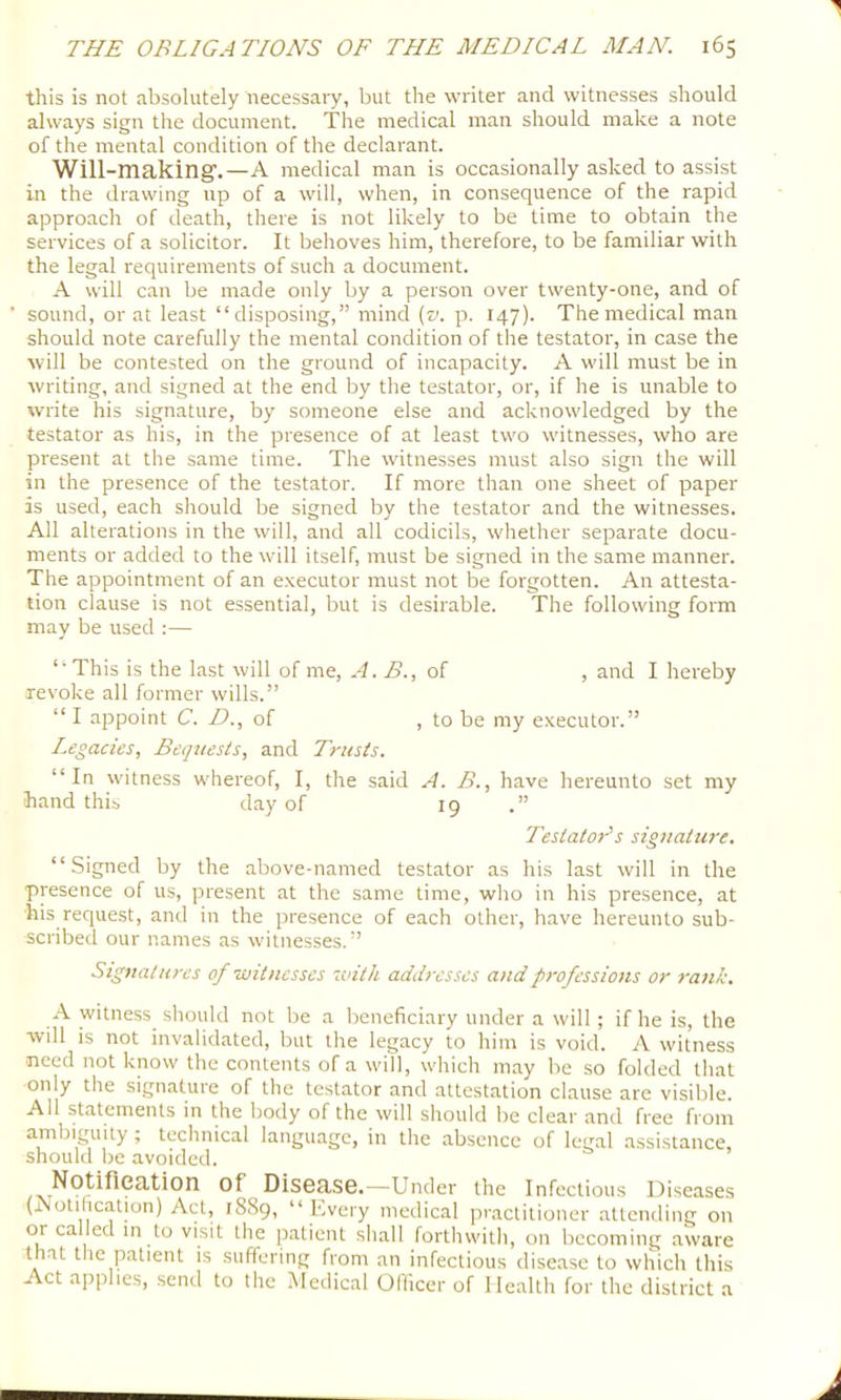 this is not absolutely necessary, but the writer and witnesses should always sign the document. The medical man should make a note of the mental condition of the declarant. Will-making'.—A medical man is occasionally asked to assist in the drawing up of a will, when, in consequence of the rapid approach of death, there is not likely to be time to obtain the services of a solicitor. It behoves him, therefore, to be familiar with the legal requirements of such a document. A will can be made only by a person over twenty-one, and of sound, or at least “disposing,” mind (0. p. 147). The medical man should note carefully the mental condition of the testator, in case the will be contested on the ground of incapacity. A will must be in writing, and signed at the end by the testator, or, if he is unable to write his signature, by someone else and acknowledged by the testator as his, in the presence of at least two witnesses, who are present at the same time. The witnesses must also sign the will in the presence of the testator. If more than one sheet of paper is used, each sliould be signed by the testator and the witnesses. All alterations in the will, and all codicils, whether separate docu- ments or added to the will itself, must be signed in the same manner. The appointment of an executor must not be forgotten. An attesta- tion clause is not essential, but is desirable. The following form may be used :— “This is the last will of me, A. B., of , and I hereby revoke all former wills.” “I appoint C. /?., of , to be my executor.” Legacies, Beqziests, and Trusts. “In witness whereof, I, the said A. B., have hereunto set my hand this day of 19 .” TeslatoTs siguature. “Signed by the above-named testator as his last will in the presence of us, present at the same time, who in his presence, at his request, and in the presence of each other, have hereunto sub- scribed our names as witnesses.” Signatures of wit nesses with addresses and professions or rank. A witness should not be a beneficiary under a will; if he is, the will is not invalidated, but the legacy to him is void. A witness need not know the contents of a will, which may be so folded that only the signature of the testator and attestation clause are visible. All statements in the body of the will should be clear and free from ambiguity ; technical language, in the absence of legal assistance, should be avoided. Notification of Disease.—Under the infectious Diseases (iNotilication) Act, 1889, “ h.very medical practitioner attending on or called in to visit the patient shall forthwith, on becoming aware that the patient is suffering from an infectious disease to which this Act applies, send to the Medical Officer of Health for the district a