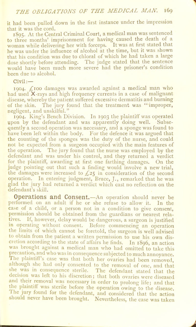 it had been pulled down in the first instance under the impression that it was the cord. 1895. At the Central Criminal Court, a medical man was sentenced to three months’ imprisonment for having caused the death of a woman while delivering her with forceps. It was at first stated that he was under the influence of alcohol at the time, but it was shown that his condition was due to chloral of which he had taken a large dose shortly before attending. The judge stated that the sentence would have been much more severe had the prisoner’s condition been due to alcohol. Civil;— 1904. £100 damages was awarded against a medical man who had used X-rays and high frequency currents in a case of malignant disease, whereby the patient suffered excessive dermatitis and burning of the skin. The jury found that the treatment was “improper, negligent, and unskilful.” 1904. King’s Bench Division. In 1903 the plaintiff was operated upon by the defendant and was apparently doing well. Subse- quently a second operation was necessary, and a sponge was found to have been left within the body. For the defence it was argued that the counting of the sponges was the duty of the nurse, and could not be expected from a surgeon occupied with the main features of the operation. The jury found that the nurse was employed by the defendant and was under his control, and they returned a verdict for the plaintiff, awarding at first one farthing damages. On the judge pointing out that such a finding would involve a new trial, the damages were increased to £2^^ in consideration of the second operation. In entering judgment, Bruce, J., remarked that he was glad the jury had returned a verdict which cast no reflection on the defendant’s skill. Operations and Consent.—An operation should never be performed on an adult if he or she refiise to allow it. In the case of a child, or a person not in a condition to give consent, permission should be obtained from the guardians or nearest rela- tives. If, however, delay would be dangerous, a surgeon is justified in operating without consent. Before commencing an operation the limits of which cannot be foretold, the surgeon is well advised to obtain from the patient a written permission to use his own dis- cretion according to the state of affairs he finds. In 1S96, an action was brought against a medical man who had omitted to take this precaution, and who was in consequence subjected to much annoyance. The plaintiffs case was that both her ovaries had been removed, although she had only consented to the removal of one, and that she was in consequence sterile. The defendant stated that the decision was left to his discretion; that both ovaries w'ere diseased and their removal w’as necessary in order to prolong life; and that the plaintiff was sterile before the operation owing to the disease. T he jury found for the defendant, and considered that the action should never have been brought. Nevertheless, the case was taken