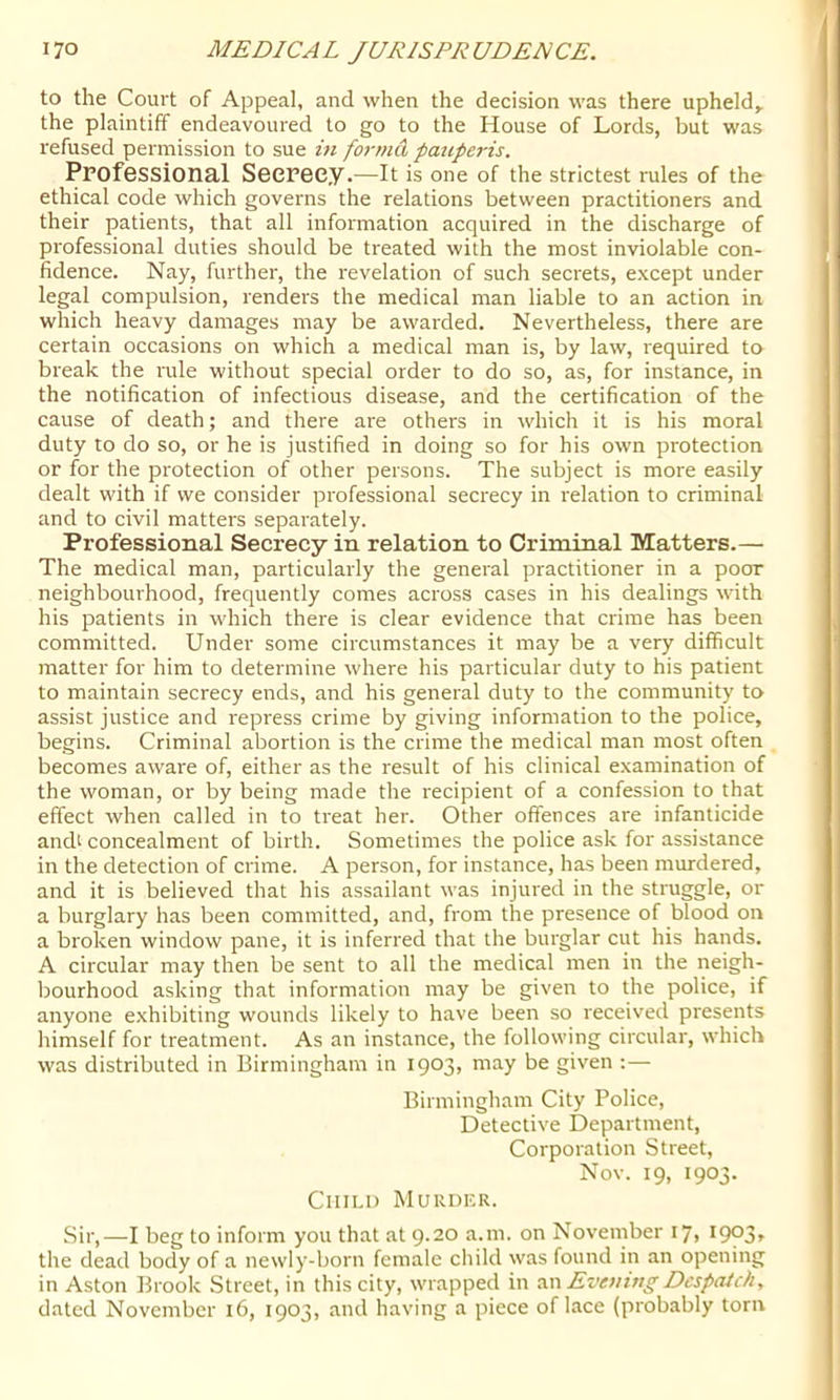 to the Court of Appeal, and when the decision was there upheld,, the plaintiff endeavoured to go to the House of Lords, but was refused permission to sue in forma paupei-is. Professional Secrecy.—it is one of the strictest rules of the ethical code which governs the relations between practitioners and their patients, that all information acquired in the discharge of professional duties should be treated with the most inviolable con- fidence. Nay, further, the revelation of such secrets, except under legal compulsion, renders the medical man liable to an action in which heavy damages may be awarded. Nevertheless, there are certain occasions on which a medical man is, by law, required to break the rule without special order to do so, as, for instance, in the notification of infectious disease, and the certification of the cause of death; and there are others in which it is his moral duty to do so, or he is justified in doing so for his own protection or for the protection of other persons. The subject is more easily dealt with if we consider professional secrecy in relation to criminal and to civil matters separately. Professional Secrecy in relation to Criminal Matters.— The medical man, particularly the general practitioner in a poor neighbourhood, frequently comes across cases in his dealings with his patients in which there is clear evidence that crime has been committed. Under some circumstances it may be a very difficult matter for him to determine where his particular duty to his patient to maintain secrecy ends, and his general duty to the community to assist justice and repress crime by giving information to the police, begins. Criminal abortion is the crime the medical man most often becomes aware of, either as the result of his clinical examination of the woman, or by being made the recipient of a confession to that effect when called in to treat her. Other offences are infanticide andt concealment of birth. Sometimes the police ask for assistance in the detection of crime. A person, for instance, has been murdered, and it is believed that his assailant was injured in the struggle, or a burglary has been committed, and, from the presence of blood on a broken window pane, it is inferred that the burglar cut his hands. A circular may then be sent to all the medical men in the neigh- bourhood asking that information may be given to the police, if anyone exhibiting wounds likely to have been so received presents himself for treatment. As an instance, the following circular, which was distributed in Birmingham in 1903, may be given :— Birmingham City Police, Detective Department, Corporation Street, Nov. 19, 1903. Child Murder. Sir,—I beg to inform you that at 9.20 a.m. on November 17, 1903, the dead body of a newly-born female child was found in an opening in Aston Brook Street, in this city, wrapped in •xw Evenutg Despatch, dated November 16, 1903, and having a piece office (probably torn