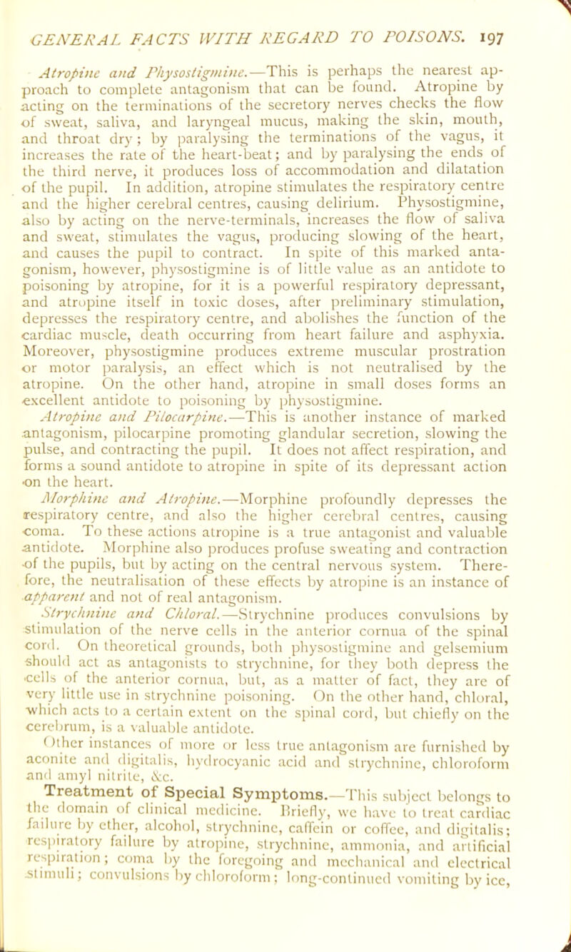 Atropine and Physostig/ni>ie.—This is perhaps the nearest ap- proach to complete antagonism that can be found. Atropine by acting on the terminations of the secretory nerves checks the flow of sweat, saliva, and laryngeal mucus, making the skin, mouth, and throat dry; by paralysing the terminations of the vagus, it increases the rate of the heart-beat; and by paralysing the ends of the third nerve, it produces loss of accommodation and dilatation of the pupil. In addition, atropine stimulates the respiratoiy centre and the liigher cerebral centres, causing delirium. Physostigmine, also by acting on the nerve-terminals, increases the flow of saliva and sweat, stimulates the vagus, producing slowing of the heart, and causes the pupil to contract. In spite of this marked anta- gonism, however, physostigmine is of little value as an antidote to poisoning by atropine, for it is a powerful respiratory depressant, and atropine itself in to.xic doses, after preliminary stimulation, depresses the respiratory centre, and abolishes the function of the cardiac muscle, death occurring from heart failure and asphyxia. Moreover, physostigmine produces extreme muscular prostration or motor paralysis, an effect which is not neutralised by the atropine. On the other hand, atropine in small doses forms an excellent antidote to poisoning by physostigmine. Atropine and Pilocarpine.—This is another instance of marked antagonism, pilocarpine promoting glandular secretion, slowing the pulse, and contracting the pupil. It does not affect respiration, and forms a sound antidote to atropine in spite of its depressant action ■on the heart. Morphine and Atropine.—Morphine profoundly depresses the respiratory centre, and also the higher cerebral centres, causing coma. To these actions atropine is a true antagonist and valuable antidote. Morphine also produces profuse sweating and contraction of the pupils, but by acting on the central nervous system. There- fore, the neutralisation of tliese effects by atropine is an instance of apparent and not of real antagonism. Strychnine and Chloral.—.Strychnine produces convulsions by stimulation of the nerve cells in the anterior cornua of the spinal cord. On theoretical grounds, both physostigmine and gelsemium should act as antagonists to strychnine, for they both depress the ■cells of the anterior cornua, but, as a matter of fact, they are of very little use in strychnine poisoning. On the other hand, chloral, which acts to a certain extent on the spinal cord, but chiefly on the ccrel)rum, is a valuable antidote. Other instances of more or less true antagonism are furnished by aconite and digitalis, hydrocyanic acid and stiychninc, chloroform and amyl nitrite, iS;c. Treatment of Special Symptoms.—This subject belongs to the domain of clinical medicine. Ilriefly', we have to treat cardiac failure by ether, alcohol, strychnine, caffein or coffee, and digitalis; respiratory failure by atropine, strychnine, ammonia, and artificial respiration; coma by the foregoing and mechanical and electrical .stimuli; convulsions by chloroform ; long-continued vomiting by icc.