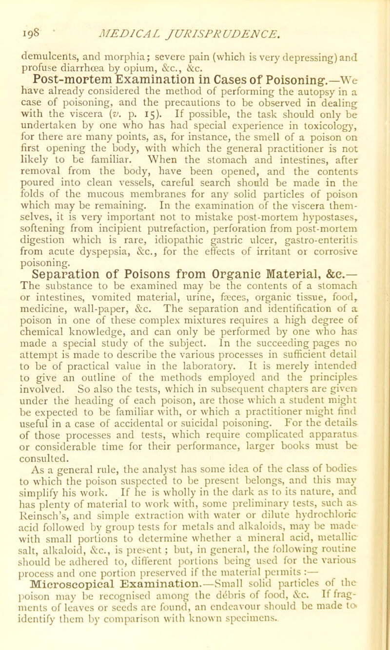 demulcents, and morphia; severe pain (which is very depressing)and profuse diarrhoea by opium, &c., &c. Post-moptem Examination in Cases of Poisoning.—We have already considered the method of performing the autopsy in a case of poisoning, and the precautions to be observed in dealing with the viscera {v. p. 15). If possible, the task should only be undertaken by one who has had special experience in toxicolog)’, for there are many points, as, for instance, the smell of a poison on first opening the body, with which the general practitioner is not likely to be familiar. When the stomach and intestines, after removal from the body, have been opened, and the contents poured into clean vessels, careful search should be made in the folds of the mucous membranes for any solid particles of poison which may be remaining. In the examination of the viscera them- selves, it is very important not to mistake post-mortem hypostases, softening from incipient putrefaction, perforation from post-mortem digestion which is rare, idiopathic gastric ulcer, gastro-enteritis from acute dyspepsia, &c., for the effects of irritant or corrosive poisoning. Separation of Poisons from Organic Material, &e.— The substance to be examined may be the contents of a stomach or intestines, vomited material, urine, faeces, organic tissue, food, medicine, wall-paper, &c. The separation and identification of a poison in one of these complex mixtures requires a high degree of chemical knowledge, and can only be performed by one who has made a special study of the subject. In the succeeding pages no attempt is made to describe the various processes in sufficient detail to be of practical value in the laboratory. It is merely intended to give an outline of the methods employed and the principles involved. So also the tests, which in subsequent chapters are givert under the heading of each poison, are those which a student might be expected to be familiar with, or which a practitioner might find useful in a case of accidental or suicidal poisoning. For the details of those processes and tests, which require complicated apparatus or considerable time for their performance, larger books must be consulted. As a general rule, the analyst has some idea of the class of bodies to which the poison suspected to be present belongs, and this may simplify his work. If he is wholly in the dark as to its nature, and has plenty of material to work with, some preliminary tests, such ^ Reinsch’s, and simple extraction with water or dilute hydrochloric acid followed by group tests for metals and alkaloids, may be made with small portions to determine whether a mineral acid, metallic- salt, alkaloid, &c., is pie.'^cnt; but, in general, the following routine should be adhered to, different portions being used for the various process and one portion preserved if the material pcimits :— Microscopical Examination.—.Small solid particles of the poison may be recognised among the ddbris of food, &c. If frag- ments of leaves or seeds arc found, an endeavour .should be made to identify them by comparison w'ith known specimens.