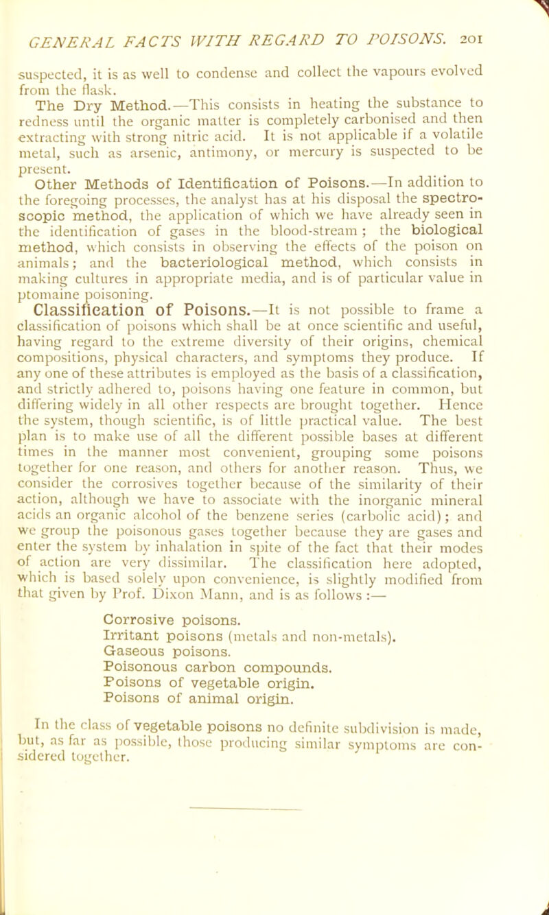 suspected, it is as well to condense and collect the vapours evolved from the flask. The Dry Method.—This consists in heating the substance to redness until the organic matter is completely carbonised and then extracting with strong nitric acid. It is not applicable if a volatile metal, such as arsenic, antimony, or mercury is suspected to be present. Other Methods of Identification of Poisons.—In addition to the foregoing processes, the analyst has at his disposal the spectro- scopic method, the application of which we have already seen in the identification of gases in the blood-stream ; the biological method, which consists in observing the effects of the poison on animals; and the bacteriological method, which consists in making cultures in appropriate media, and is of particular value in ptomaine poisoning. Classifleation of Poisons.—it is not possible to frame a classification of poisons which shall be at once scientific and useful, having regard to the extreme diversity of their origins, chemical compositions, physical characters, and symptoms they produce. If any one of these attributes is employed as the basis of a classification, and strictly adhered to, poisons having one feature in common, but differing widely in all other respects are brought together. Hence the system, though scientific, is of little practical value. The best plan is to make use of all the different possible bases at different times in the manner most convenient, grouping some poisons together for one reason, and others for another reason. Thus, we consider the corrosives together because of the similarity of their action, although we have to associate with the inorganic mineral acids an organic alcohol of the benzene series (carbolic acid); and we group the poisonous gases together because they are gases and enter the system by inhalation in spite of the fact that their modes of action are very dissimilar. The classification here adopted, which is based solely upon convenience, is slightly modified from that given by Prof. Dixon Mann, and is as follows :—• Corrosive poisons. Irritant poisons (metals and non-metals). Gaseous poisons. Poisonous carbon compounds. Poisons of vegetable origin. Poisons of animal origin. In the cla.ss of vegetable poisons no definite subdivision is made, but, as far as possible, those producing similar symptoms are con- sidered together.