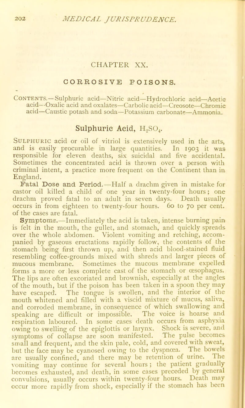 CHAPTER XX. CORROSIVE POISONS. Contents. —Sulphuric acid—Nitric acid—Hydrochloric acid—Acetic acid—Oxalic acid and oxalates—Carbolic acid—Creosote—Chromic acid—Caustic potash and soda—Potassium carbonate—Ammonia. Sulphuric Acid, H2SO4. Sulphuric acid or oil of vitriol is extensively used in the arts, and is easily procurable in large quantities. In 1903 it was responsible for eleven deaths, six suicidal and five accidental. Sometimes the concentrated acid is thrown over a person with criminal intent, a practice more frequent on the Continent than in England. Fatal Dose and Period.—Half a drachm given in mistake for castor oil killed a child of one year in twenty-four hours; one drachm proved fatal to an adult in seven days. Death usually occurs in from eighteen to twenty-four hours. 60 to 70 per cent, of the cases are fatal. Symptoms.—Immediately the acid is taken, intense burning pain is felt in the mouth, the gullet, and stomach, and quickly spreads over the whole abdomen. Violent vomiting and retching, accom- panied by gaseous eructations rapidly follow, the contents of the stomach being first thrown up, and then acid blood-stained fluid resembling coffee-grounds mixed with shreds and larger pieces of mucous membrane. Sometimes the mucous membrane expelled forms a more or less complete cast of the stomach or oesophagus. The lips are often excoriated and brownish, especially at the angles of the mouth, but if the poison has been taken in a spoon they may have escaped. The tongue is swollen, and the interior of the mouth whitened and filled with a viscid mixture of mucus, saliva, and corroded membrane, in consequence of which swallowing and speaking are difficult or impossible. The voice is hoarse and respiration laboured. In some cases death occurs from asphyxia owing to swelling of the epiglottis or larynx. Shock is severe, and symptoms of collapse are soon manifested. The pulse becomes small and frequent, and the skin pale, cold, and covered with sweat, but the face may be cyanosed owing to the dyspnoea. The Ixiwels arc usually confined, and there may be retention of urine. The vomiting may continue for several hours ; the patient gradually becomes exhausted, and death, in some cases preceded by general convulsions, usually occurs within twenty-four hour.s. Death may occur more rapidly from shock, especially if the stomach has been