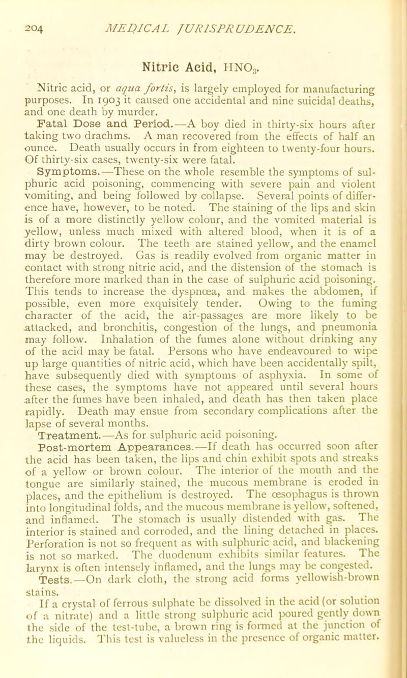 Nitric Acid, HNO3. Nitric acid, or aqua fortis, is largely employed for manufacturing purposes. In 1903 it caused one accidental and nine suicidal deaths, and one death by murder. Fatal Dose and Period.—A boy died in thirty-six hours after taking two drachms. A man recovered from the effects of half an ounce. Death usually occurs in from eighteen to twenty-four hours. Of thirty-six cases, twenty-six were fatal. Symptoms.—These on the whole resemble the symptoms of sul- phuric acid poisoning, commencing with severe pain and violent vomiting, and being followed by collapse. Several points of differ- ence have, however, to be noted. The staining of the lips and skin is of a more distinctly yellow colour, and the vomited material is yellow, unle.ss much mixed with altered blood, when it is of a dirty brown colour. The teeth are stained yellow, and the enamel may be destroyed. Gas is readily evolved from organic matter in contact with strong nitric acid, and the distension of the stomach is therefore more marked than in the case of sulphuric acid poisoning. This tends to increase the dyspnoea, and makes the abdomen, if possible, even more exquisitely tender. Owing to the fuming character of the acid, the air-passages are more likely to be attacked, and bronchitis, congestion of the lungs, and pneumonia may follow. Inhalation of the fumes alone without drinking any of the acid may be fatal. Persons who have endeavoured to wipe up large quantities of nitric acid, which have been accidentally spilt, have subsequently died with symptoms of asphyxia. In some of these cases, the symptoms have not appeared until several hours after the fumes have been inhaled, and death has then taken place rapidly. Death may ensue from secondary complications after the lapse of several months. Treatment.—As for sulphuric acid poisoning. Post-mortem Appearances.-—If death has occurred soon after the acid has been taken, the lips and chin exhibit spots and streaks of a yellow or brown colour. The interior of the mouth and the tongue are similarly stained, the mucous membrane is eroded in places, and the epithelium is destroyed. The oesophagus is thrown into longitudinal folds, and the mucous membrane is yellow, softened, and inflamed. The stomach is usually distended with gas. The interior is stained and corroded, and the lining detached in places. Perforation is not so frequent as with sulphuric acid, and blackening is not so marked. The duodenum exhibits similar features. The larynx is often intensely inflamed, and the lungs may be congested. Tests.—On dark cloth, the strong acid forms yellowish-brown stains. If a crystal of ferrous sulphate be dissolved in the acid (or solution of a nitrate) and a little strong sulphuric acid poured gently down the side of the test-tube, a brown ring is fomied at the junction of the liquids. This test is valueless in the jiresence of organic matter.