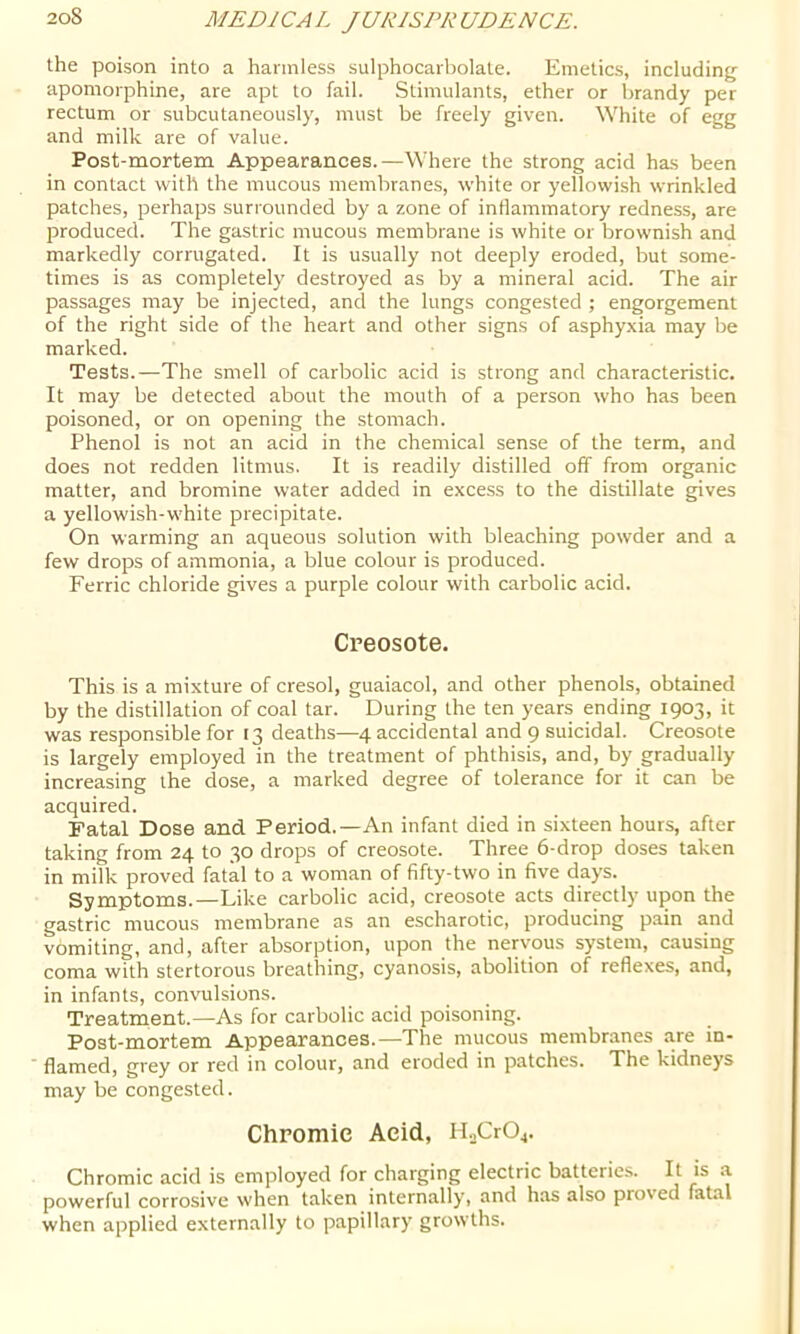 the poison into a harmless sulphocarbolate. Emetics, including apomorphine, are apt to fail. Stimulants, ether or brandy per rectum or subcutaneously, must be freely given. White of egg and milk are of value. Post-mortem Appearances.—Where the strong acid has been in contact with the mucous membranes, white or yellowish wrinkled patches, perhaps surrounded by a zone of inflammatory redness, are produced. The gastric mucous membrane is white or brownish and markedly corrugated. It is usually not deeply eroded, but some- times is as completely destroyed as by a mineral acid. The air passages may be injected, and the lungs congested ; engorgement of the right side of the heart and other signs of asphyxia may be marked. Tests.—The smell of carbolic acid is strong and characteristic. It may be detected about the mouth of a person who has been poisoned, or on opening the stomach. Phenol is not an acid in the chemical sense of the term, and does not redden litmus. It is readily distilled off from organic matter, and bromine water added in excess to the distillate gives a yellowish-white precipitate. On warming an aqueous solution with bleaching powder and a few drops of ammonia, a blue colour is produced. Ferric chloride gives a purple colour with carbolic acid. Creosote. This is a mixture of cresol, guaiacol, and other phenols, obtained by the distillation of coal tar. During the ten years ending 1903, it was responsible for 13 deaths—4 accidental and 9 suicidal. Creosote is largely employed in the treatment of phthisis, and, by gradually increasing the dose, a marked degree of tolerance for it can be acquired. Fatal Dose and Period.—An infant died in sixteen hours, after taking from 24 to 30 drops of creosote. Three 6-drop doses taken in milk proved fatal to a woman of fifty-two in five days. Symptoms.—Like carbolic acid, creosote acts directly upon the gastric mucous membrane as an escharotic, producing pain and vomiting, and, after absorption, upon the nervous system, causing coma with stertorous breathing, cyanosis, abolition of reflexes, and, in infants, convulsions. Treatment.—As for carbolic acid poisoning. Post-mortem Appearances.—The mucous membranes are in- ’ flamed, grey or red in colour, and eroded in patches. The kidneys may be congested. Chromic Acid, iLCrOj. Chromic acid is employed for charging electric batteries. It is a powerful corrosive when taken internally, and has also proved fatal when applied externally to papillary growths.