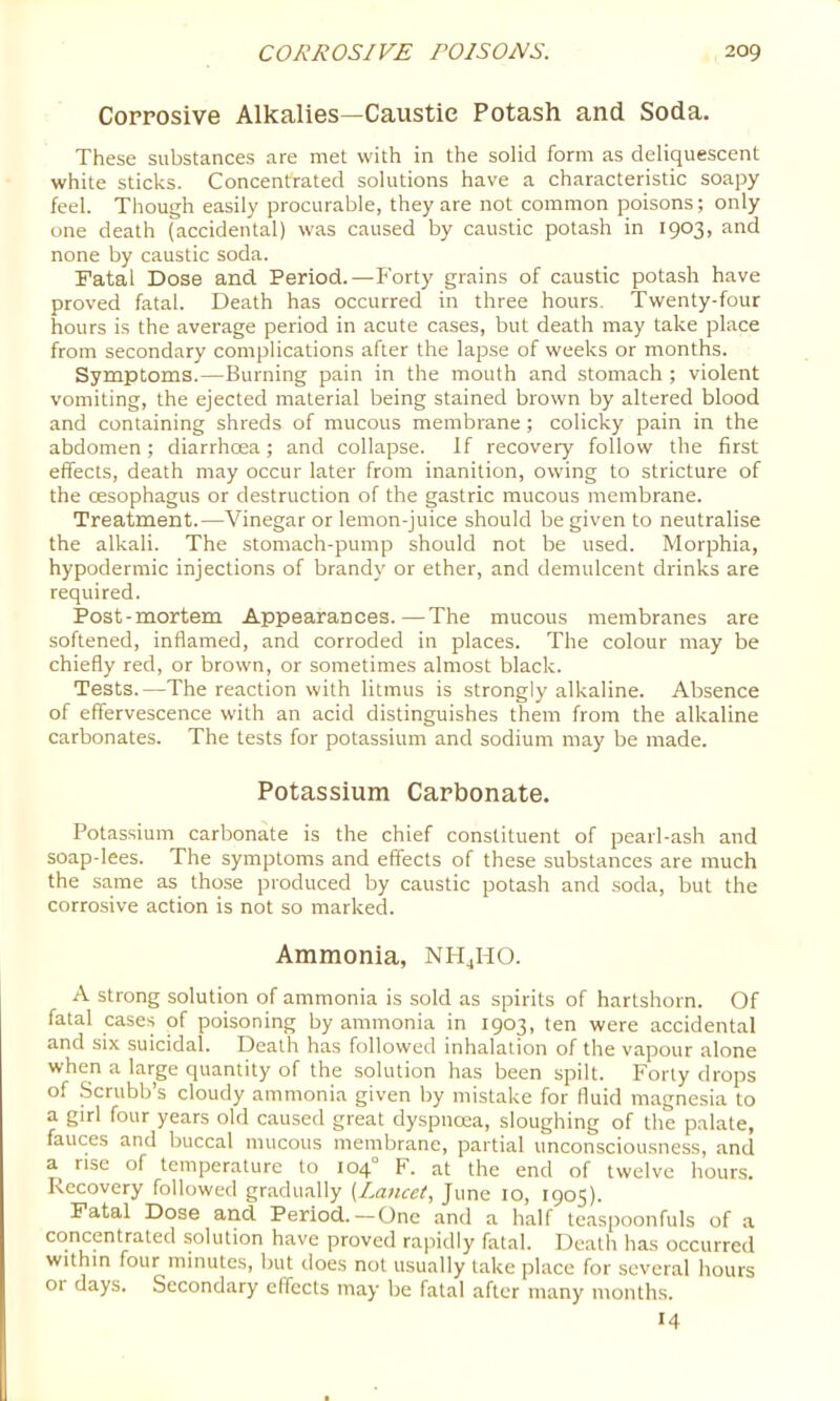 Corrosive Alkalies—Caustic Potash and Soda. These substances are met with in the solid form as deliquescent white sticks. Concentrated solutions have a characteristic soapy feel. Though easily procurable, they are not common poisons; only one death (accidental) was caused by caustic potash in 1903, and none by caustic soda. Fatal Dose and. Period.—Forty grains of caustic potash have proved fatal. Death has occurred in three hours. Twenty-four hours is the average period in acute cases, but death may take place from secondary complications after the lapse of weeks or months. Symptoms.—Burning pain in the mouth and stomach ; violent vomiting, the ejected material being stained brown by altered blood and containing shreds of mucous membrane; colicky pain in the abdomen; diarrhoea; and collapse. If recovery follow the first effects, death may occur later from inanition, owing to stricture of the oesophagus or destruction of the gastric mucous membrane. Treatment.—Vinegar or lemon-juice should be given to neutralise the alkali. The stomach-pump should not be used. Morphia, hypodermic injections of brandy or ether, and demulcent drinks are required. Post-mortem Appearances.—The mucous membranes are softened, inflamed, and corroded in places. The colour may be chiefly red, or brown, or sometimes almost black. Tests.—The reaction with litmus is strongly alkaline. Absence of effervescence with an acid distinguishes them from the alkaline carbonates. The tests for potassium and sodium may be made. Potassium Carbonate. Potassium carbonate is the chief constituent of pearl-ash and soap-lees. The symptoms and effects of these substances are much the same as those produced by caustic potash and soda, but the corrosive action is not so marked. Ammonia, nh^ho. A strong solution of ammonia is sold as spirits of hartshorn. Of fatal cases of poisoning by ammonia in 1903, ten were accidental and six suicidal. Death has followed inhalation of the vapour alone when a large quantity of the solution has been spilt. Forty drops of Scrubb’s cloudy ammonia given by mistake for fluid magnesia to a girl four years old caused great dyspnoea, sloughing of the palate, fauces and buccal mucous membrane, partial unconsciousness, and a rise of temperature to 104° F. at the end of twelve hours. Recovery followed gradually [Lancet, June 10, 1905). Fatal Dose and. Period.—One and a half teaspoonfuls of a concentrated solution have proved rapidly fatal. Death has occurred within four minutes, but does not usually take place for several hours or days. Secondary effects may be fatal after many months. 14