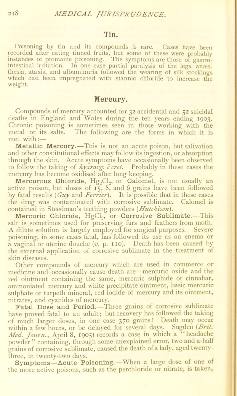 Tin. Poisoning by tin and its compounds is rare. Cases have been recorded after eating tinned fruits, but some of these were probably instances of ptomaine poisoning. The symptoms are those of gastro- intestinal irritation. In one case partial paralysis of the legs, anes- thesia, ataxia, and albuminuria followed the wearing of silk stockings which had been impregnated with stannic chloride to increase the weight. Mercury. Compounds of mercury accounted for 32 accidental and 52 suicidal deaths in England and Wales during the ten years ending 1903. Chronic poisoning is sometimes seen in those working with the metal or its salts. The following are the forms in which it is met with:— Metallic Mercury.—This is not an acute poison, but salivation and other constitutional effects may follow its ingestion, or absorption through the skin. Acute symptoms have occasionally been observed to follow the taking of hyararg. c cret. Probably in these cases the mercury has become oxidised after long keeping. Mercurous Chloride, Hg.jCl.2, or Calomel, is not usually an active poison, but doses of 15, 8, and 6 grains have been followed by fatal results {Guy and Ferrier). It is possible that in these cases the drug was contaminated with corrosive sublimate. Calomel is contained in Steedman’s teething powders {Hntchisoti). Mercuric Chloride, HgCU, or Corrosive Sublimate.—This salt is sometimes used for preserving furs and feathers from moth. A dilute solution is largely employed for surgical purposes. Severe poisoning, in some cases fatal, has followed its use as an enema or a vaginal or uterine douche {v. p. 110). Death has been caused by the external application of corrosive sublimate in tlie treatment of skin diseases. Other compounds of mercury which are used in commerce or medicine and occasionally cause death are—mercuric oxide and the red ointment containing the same, mercuric sulphide or cinnabar, ammoniated mercury and white precipitate ointment, basic mercuric sulphate or turpeth mineral, red iodide of mercury and its ointment, nitrates, and cyanides of mercury. Fatal Dose and Period.—Three grains of corrosive sublimate have proved fatal to an adult; but recovery has followed the taking of much larger doses, in one case 37*^ grains! Death may occur within a few hours, or be delayed for several days. .Sugden (Brit. Med. Joutn., April 8, 1905) records a case in which a “headache powder” containing, through some unexplained error, two and a-half grains of corrosive sublimate, caused the death of a lady, aged twenty- three, in twenty-two days. Symptoms—Acute Poisoning.—When a large dose of one of the more active poisons, such as the perchloride or nitrate, is taken.