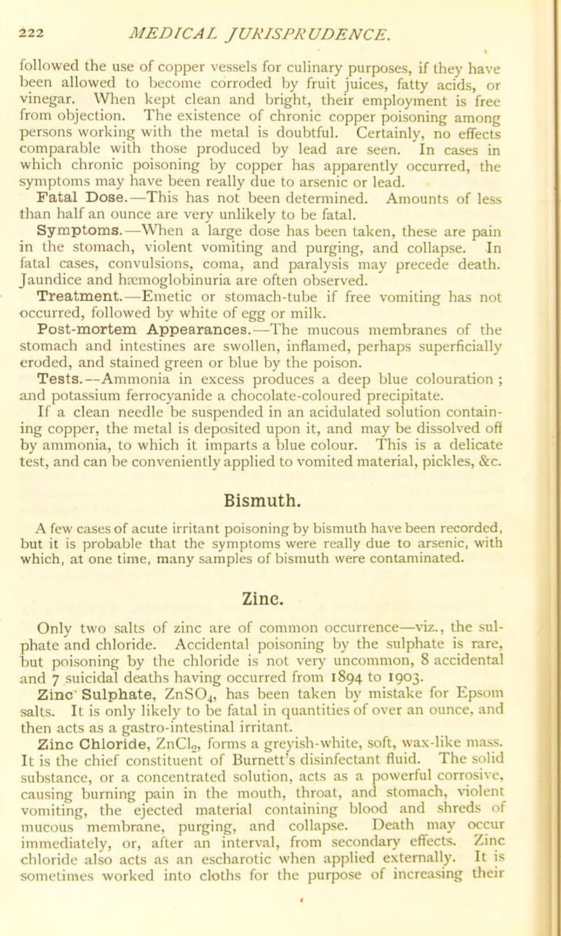 followed the use of copper vessels for culinary purposes, if they have been allowed to become corroded by fruit juices, fatty acids, or vinegar. \Vlien kept clean and bright, their employment is free from objection. The existence of chronic copper poisoning among persons working with the metal is doubtful. Certainly, no effects comparable with those produced by lead are seen. In cases in which chronic poisoning by copper has apparently occurred, the symptoms may have been really due to arsenic or lead. Fatal Dose.—This has not been determined. Amounts of less than half an ounce are very unlikely to be fatal. Symptoms.—When a large dose has been taken, these are pain in the stomach, violent vomiting and purging, and collapse. In fatal cases, convulsions, coma, and paralysis may precede death. Jaundice and hsemoglobinuria are often observed. Treatment.—Emetic or stomach-tube if free vomiting has not occurred, followed by white of egg or milk. Post-mortem Appearances.—The mucous membranes of the stomach and intestines are swollen, inflamed, perhaps superficially eroded, and stained green or blue by the poison. Tests.—Ammonia in excess produces a deep blue colouration ; and potassium ferrocyanide a chocolate-coloured precipitate. If a clean needle be suspended in an acidulated solution contain- ing copper, the metal is deposited upon it, and may be dissolved off by ammonia, to which it imparts a blue colour. This is a delicate test, and can be conveniently applied to vomited material, pickles, &c. Bismuth. A few cases of acute irritant poisoning by bismuth have been recorded, but it is probable that the symptoms were really due to arsenic, with which, at one time, many samples of bismuth were contaminated. Zine. Only two salts of zinc are of common occurrence—viz., the sul- phate and chloride. Accidental poisoning by the sulphate is rare, but poisoning by the chloride is not very uncommon, 8 accidental and 7 suicidal deaths having occurred from 1894 to 1903. Zinc' Sulphate, ZnSOj, has been taken by mistake for Epsom salts. It is only likely to be fatal in quantities of over an ounce, and then acts as a gastro-intestinal irritant. Zinc Chloride, ZnCU, forms a greyish-white, soft, wax-like mas-s. It is the chief constituent of Burnett’s disinfectant fluid. The solid sub.stance, or a concentrated solution, acts as a powerful corrosive, causing burning pain in the mouth, throat, and stomach, \dolent vomiting, the ejected material containing blood and .shreds of mucous membrane, purging, and collapse. Death may occur immediately, or, after an interval, from secondary effects. Zinc chloride also acts as an e.scharotic when applied externally. It is ■sometimes worked into cloths for the purpose of increasing their