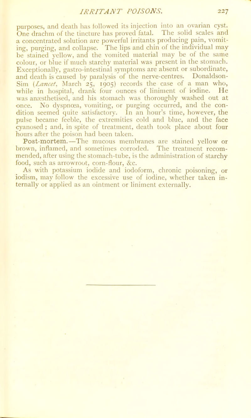 purposes, and death has followed its injection into an ovarian cyst. One drachm of the tincture has proved fatal. T he solid scales and a concentrated solution are powerful irritants producing pain, vomit- ing, purging, and collapse. The lips and chin of the individual may be stained yellow, and the vomited material may be of the same colour, or blue if much starchy material was present in the stomach. Exceptionally, gastro-intestinal symptoms are absent or subordinate, and death is caused by paralysis of the nerve-centres. Donaldson- Sim {Lancet. March 25, 1905) records the case of a man who, while in hospital, drank four ounces of liniment of iodine. He was anmsthetised, and his stomach was thoroughly washed out at once. No dyspnoea, vomiting, or purging occurred, and the con- dition seemed quite satisfactory. In an hour’s time, however, the pulse became feeble, the extremities cold and blue, and the face cyanosed ; and, in spite of treatment, death took place about four hours after the poison had been taken. Post-mortem.—The mucous membranes are stained yellow or brown, inflamed, and sometimes corroded. The treatment recom- mended, after using the stomach-tube, is the administration of starchy food, such as arrowroot, corn-flour, &c. As with potassium iodide and iodoform, chronic poisoning, or iodism, may follow the excessive use of iodine, whether taken in- ternally or applied as an ointment or liniment externally.