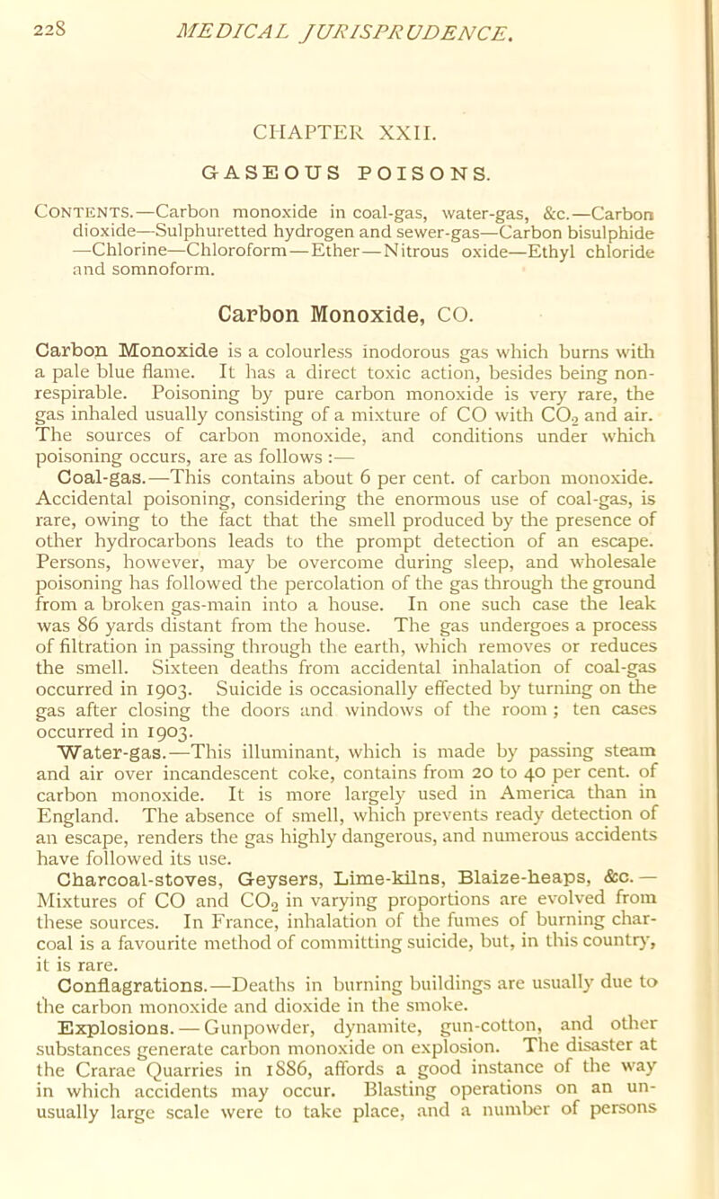 CHAPTER XXII. GASEOUS POISONS. Contents.—Carbon monoxide in coal-gas, water-gas, &c.—Carbon dioxide—Sulphuretted hydrogen and sewer-gas—Carbon bisulphide —Chlorine—Chloroform — Ether—Nitrous oxide—Ethyl chloride and somnoform. Carbon Monoxide, CO. Carbon Monoxide is a colourless inodorous gas which bums witli a pale blue flame. It has a direct toxic action, besides being non- respirable. Poisoning by pure carbon monoxide is very rare, the gas inhaled usually consisting of a mixture of CO with CO2 and air. The sources of carbon monoxide, and conditions under which poisoning occurs, are as follows :— Coal-gas.—This contains about 6 per cent, of carbon monoxide. Accidental poisoning, considering the enormous use of coal-gas, is rare, owing to the fact that the smell produced by the presence of other hydrocarbons leads to the prompt detection of an escape. Persons, however, may be overcome during sleep, and wholesale poisoning has followed the percolation of the gas drrough die ground from a broken gas-main into a house. In one such case the leak was 86 yards distant from the house. The gas undergoes a process of filtration in passing through the earth, which removes or reduces the smell. Sixteen deaths from accidental inhalation of coal-gas occurred in 1903. Suicide is occasionally effected by turning on the gas after closing the doors and windows of the room; ten cases occurred in 1903. Water-gas.—This illuminant, which is made by passing steam and air over incandescent coke, contains from 20 to 40 per cent, of carbon monoxide. It is more largely used in America than in England. The absence of smell, which prevents ready detection of an escape, renders the gas highly dangerous, and numerous accidents have followed its use. Charcoal-stoves, Geysers, Lime-kilns, Blaize-heaps, &c. — Mixtures of CO and CO2 in varying proportions are evolved from these sources. In France, inhalation of the fumes of burning char- coal is a favourite method of committing suicide, but, in this country, it is rare. Conflagrations.—Deaths in burning buildings are usually due to the carbon monoxide and dioxide in the smoke. Explosions. — Gunpowder, dynamite, gun-cotton, and other substances generate carbon monoxide on explosion. The disaster at the Crarae Quarries in 1S86, affords a good instance of the w'ay in which accidents may occur. Blasting operations on an un- usually large scale were to take place, and a number of persons