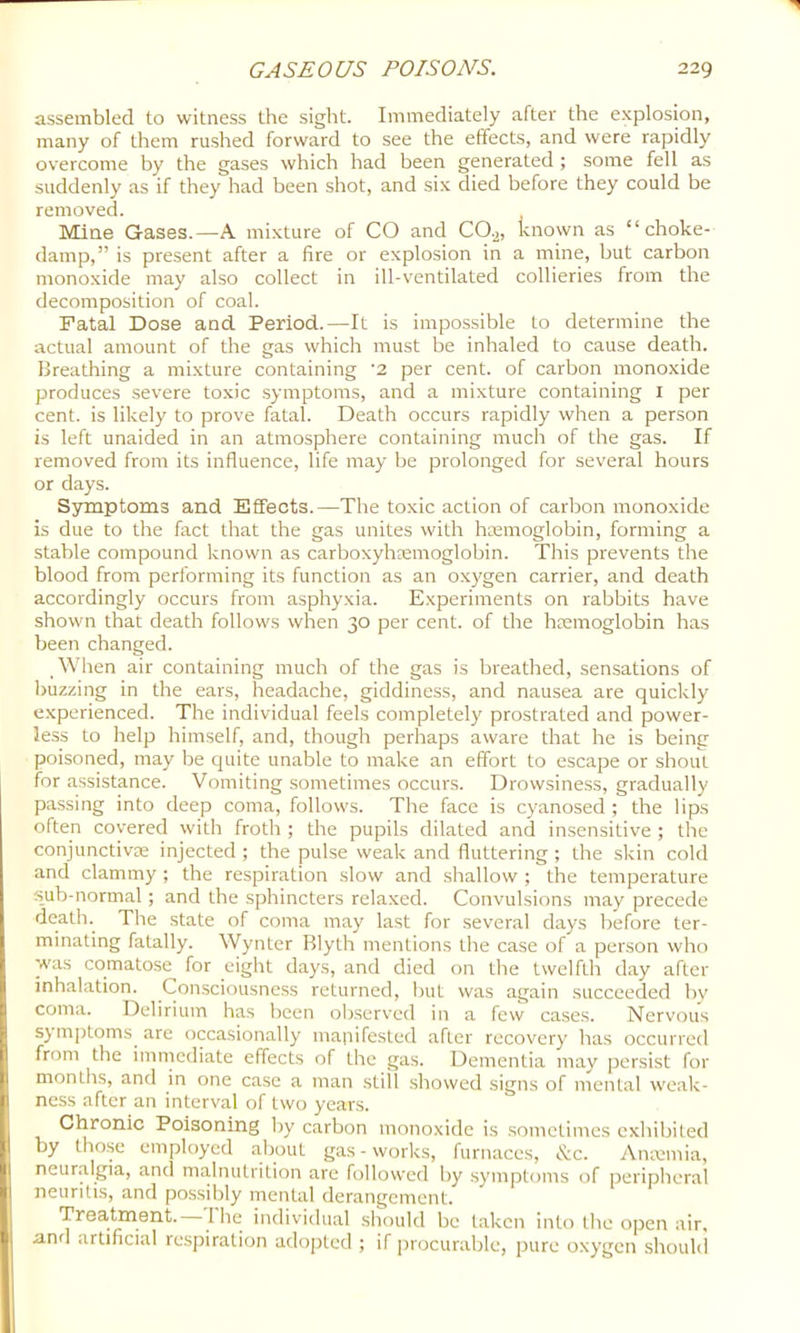 assembled to witness the sight. Immediately after the e.xplosion, many of them rushed forward to see the effects, and were rapidly overcome by the gases which had been generated ; some fell as suddenly as if they had been shot, and six died before they could be removed. Mine Gases.—A mixture of CO and CO.2, known as “choke- damp,” is present after a fire or explosion in a mine, hut carbon monoxide may also collect in ill-ventilated collieries from the decomposition of coal. Fatal Dose and Period.—It is impossible to determine the actual amount of the gas which must be inhaled to cause death. Breathing a mixture containing '2 per cent, of carbon monoxide produces severe toxic .symptoms, and a mixture containing l per cent, is likely to prove fatal. Death occurs rapidly when a person is left unaided in an atmosphere containing much of the gas. If removed from its influence, life may be prolonged for several hours or days. Sr^ptoms and Effects.—The toxic action of carbon monoxide is due to the fact that the gas unites with hmmoglobin, forming a stable compound known as carboxyhremoglobin. This prevents the blood from performing its function as an o.xygen carrier, and death accordingly occurs from asphyxia. E.xperiments on rabbits have shown that death follows when 30 per cent, of the hmmoglobin has been changed. When air containing much of the gas is breathed, sensations of buzzing in the ears, headache, giddiness, and nausea are quickly experienced. The individual feels completely prostrated and power- less to help himself, and, though perhaps aware that he is being poisoned, may be quite unable to make an effort to escape or shout for assistance. Vomiting sometimes occurs. Drowsiness, gradually passing into deep coma, follows. The face is cyanosed ; the lips often covered with froth ; the pupils dilated and insensitive ; the conjunctivDe injected ; the pulse weak and fluttering ; the .skin cold and clammy ; the respiration slow and shallow ; the temperature sub-normal; and the sphincters relaxed. Convulsions may precede death. The state of coma may last for several days before ter- minating fatally. Wynter Blyth mentions tbe case of a person who was comatose for eight days, and died on the twelfth day after inhalation. Consciousness returned, but was again succeeded bv coma. Delirium has been observed in a few cases. Nervous sj mptoms are occasionally manifested after recovery has occurred from the immediate effects of the gas. Dementia may persist for months, and in one case a man still .showed signs of mental weak- ness after an interval of two years. Chronic Poisoning by carbon monoxide is sometimes exhibiled by those employed about gas-works, furnaces, &c. Anminia, neuralgia, and tna.lnutrition are followed by symptoms of peripheral neuritis, and possibly mental derangement. Treatment. 1 he individual should be taken into the open air, and artificial respiration adopted ; if procurable, pure oxygen should