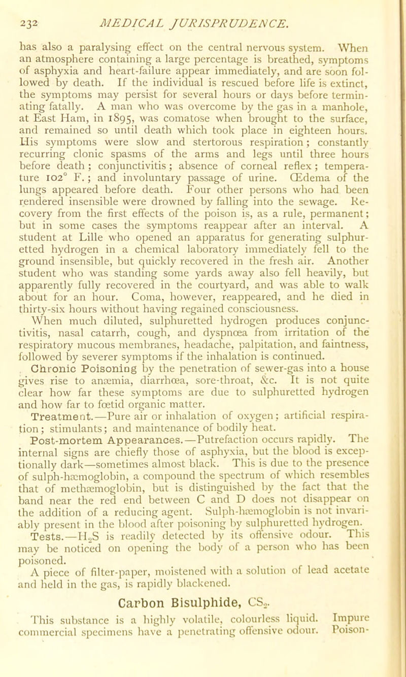 has also a paralysing effect on the central nervous system. When an atmosphere containing a large percentage is breathed, symptoms of asphyxia and heart-failure appear immediately, and are soon fol- lowed by death. If the individual is rescued before life is extinct, the symptoms may persist for several hours or days before termin- ating fatally. A man who was overcome by the gas in a manhole, at East Ham, in 1895, was comatose when brought to the surface, and remained so until death which took place in eighteen hours. Uis symptoms were slow and stertorous respiration; constantly recurring clonic spasms of the arms and legs until three hours before death ; conjunctivitis ; absence of corneal reflex ; tempera- ture 102° F.; and involuntary passage of urine. Qidema of the lungs appeared before death. Four other persons who had been rendered insensible were drowned by falling into the sewage. Re- covery from the first effects of the poison is, as a rule, permanent; but in some cases the symptoms reappear after an interval. A student at Lille who opened an apparatus for generating sulphur- etted hydrogen in a chemical laboratory immediately fell to the ground insensible, but quickly recovered in the fresh air. Another student who was standing some yards away also fell heavily, but apparently fully recovered in the courtyard, and was able to walk about for an hour. Coma, however, reappeared, and he died in thirty-six hours without having regained consciousness. When much diluted, sulphuretted hydrogen produces conjunc- tivitis, nasal catarrh, cough, and dyspncea from irritation of the respiratory mucous membranes, headache, palpitation, and faintness, followed by severer symptoms if the inhalation is continued. Chronic Poisoning by the penetration of sewer-gas into a house gives rise to anmmia, diarrhoea, sore-throat, &c. It is not quite clear how far these symptoms are due to sulphuretted hydrogen and how far to foetid organic matter. Treatment.—Pui'e air or inhalation of oxygen; artificial respira- tion; stimulants; and maintenance of bodily heat. Post-mortem Appearances.—Putrefaction occurs rapidly. The internal signs are chiefly those of asphyxia, but the blood is excep- tionally dark—sometimes almost black. This is due to the presence of sulph-hmmoglobin, a compound the spectrum of which resembles that of methremoglobin, but is distinguished by the fact that the band near the red end between C and D does not disappear on the addition of a reducing agent. Sulph-htemoglobin is not invari- ably present in the blood after poisoning by sulphuretted hydrogen. Tests. —ILS is readily detected by its offensive odour. This may be noticed on opening the body of a person who has been poisoned. A piece of filter-paper, moistened with a solution of lead acetate and held in the gas, is rapidly blackened. Carbon Bisulphide, CS.,. rhis substance is a highly volatile, colourless liquid. Impure commercial specimens have a [lenetrating offensive odour. Poison-