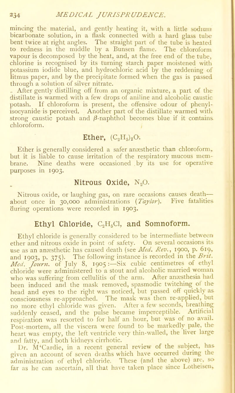 mincing the material, and gently heating it, with a little sodium bicarbonate solution, in a flask connected with a hard glass tube bent twice at right angles. The straight part of the tube is heated to redness in the middle by a Bunsen flame. The chloroform vapour is decomposed by the heat, and, at the free end of the tube, chlorine is recognised by its turning starch paper moistened with potassium iodide blue, and hydrochloric acid by the reddening of litmus paper, and by the precipitate formed when the gas is passed through a solution of silver nitrate. _ After gently distilling off from an organic mixture, a part of the distillate is warmed with a few drops of aniline and alcoholic caustic potash. If chloroform is present, the offensive odour of phenyl- isocyanide is perceived. Another part of the distillate warmed with strong caustic potash and /I-naphthol becomes blue if it contains chloroform. , Ether, (CatyjO. Ether is generally considered a safer anaesthetic than chlorofomr, but it is liable to cause irritation of the respiratory mucous mem- brane. Nine deaths were occasioned by its use for operative purposes in 1903. Nitrous Oxide, NoO. Nitrous oxide, or laughing gas, on rare occasions causes death— about once in 30,000 administrations {Taylor). Five fatalities during operations were recorded in 1903. Ethyl Chloride, C0H5CI, and Somnoform. Ethyl chloride is generally considered to be intermediate between ether and nitrous oxide in point of safetj'. On several occasions it.s use as an ancesthetic has caused death (see Med. Rev., 1900, p. 619, and 1903, p. 375). The following instance is recorded in the Bril. Med. Journ. of July 8, 1905 :—Six cubic centimetres of ethyl chloride were administered to a stout and alcoholic married woman who was suffering from cellulitis of the arm. After anwsthesia had been induced and the mask removed, spasmodic twitching ol the head and eyes to the right was noticed, but passed off quickly as consciousness re-approached. The mask was then re-applied, but no more ethyl chloride was given, .\fter a few seconds, breathing suddenly ceased, and the pulse became imperceptible. Artiflcial respiration was resorted to for half an hour, but was of no avail. Post-mortem, all the viscera were found to be markedly pale, the heart was empty, the left ventricle very thin-walled, the liver large and fatty, and both kidneys cirrhotic. Dr. M‘Cardie, in a recent general review of the subject, has given an account of seven deaths which have occurred during the administration of ethyl chlorirle. These (and the above) are. so- far as he can ascertain, all that have taken place since Lotheisen,