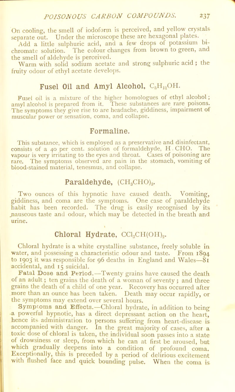 On cooling, the smell of iodoform is perceiv'ed, and yellow crystals separate out. Under the microscope these are hexagonal plates. -Add a little sulphuric acid, and a few drops of pota.ssium bi- chromate solution. The colour changes from brown to green, and the smell of aldehyde is perceived. Warm with solid sodium acetate and strong sulphuric acid ; the fruity odour of ethyl acetate develops. Fusel Oil and Amyl Alcohol, Ci-,H,iOH. Fusel oil is a mixture of the higlter homologues of ethyl alcohol; amyl alcohol is prepared from it. These substances are rare poisons. The symptoms they give rise to are headache, giddiness, impairment of muscular power or sensation, coma, and collapse. Formaline. This substance, which is employed as a preservative and disinfectant, consists of a 40 per cent, solution of formaldehyde, H . CHO. The vapour is very irritating to the eyes and throat. Cases of poisoning are rare. The symptoms observed are pain in the stomach, vomiting of blood-stained material, tenesmus, and collapse. Paraldehyde, (CHaCHOla. Two ounces of this hypnotic have caused death. Vomiting, giddiness, and coma are the symptoms. One case of paraldehyde habit has been recorded. The drug is easily recognised by its jiauseous taste and odour, which may be detected in the breath and urine. Chloral Hydrate, CCljCfhOll),. Chloral hydrate is a white crystalline substance, freely soluble in water, and possessing a characteristic odour and taste. From 1894 to 1903 it was responsible for 96 deaths in England and Wales—81 accidental, and 15 suicidal. Fatal Dose and Period.—Twenty grains have caused the death of an adult; ten grains the death of a woman of seventy ; and three grains the deatli of a child of one year. Recovery has occurred after 1 more than an ounce has been taken. Death may occur rapidly, or the .symptoms may extend over several hours. I Symproms and Effects.—Chloral hydrate, in addition to being . -a powerful hypnotic, has a direct depressant action on the heart, I hence its administration to persons suffering from heart-di.seasc is accompanied with danger. In the great majority of cases, after a toxic dose of chloral is taken, the individual soon passes into a slate of drowsiness or sleep, from which he can at first be aroused, but which gradually deepens into a condition of profound coma. Exceptionally, this is preceded by a period of delirious excitement with flushed face and quick bounding pulse. When the coma is