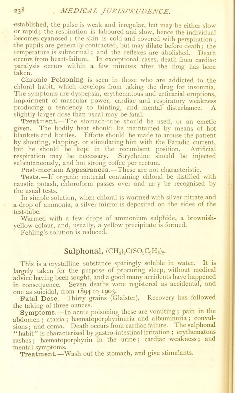 ■established, the pulse is weak and irregular, but may be either slow or rapid; the respiration is laboured and slow, hence the individual becomes cyanosed ; the skin is cold and covered with perspiration ; the pupils are generally contracted, but may dilate before death; the temperature is subnormal; and the reflexes are abolished. Death occurs from heart-failure. In exceptional cases, death from cardiac paralysis occurs within a few minutes after the drug has been taken. Chronic Poisoning is seen in those who are addicted to the chloral habit, which develops from taking the drug for insomnia. The symptoms are dyspepsia, erythematous and urticarial eruptions, impairment of muscular power, cardiac and respiratory weakness producing a tendency to fainting, and mental disturbance. A slightly larger dose than usual may be fatal. Treatment.—The stomach-tube should be used, or an emetic given. The bodily heat should be maintained by means of hot blankets and bottles. Efforts should be made to arouse the patient by shouting, slapping, or stimulating him with the Faradic current, but he should be kept in the recumbent position. Artificial respiration may be necessary. Strychnine should be injected subcutaneously, and hot strong coffee per rectum. Post-mortem Appearances.—These are not characteristic. Tests.—If organic material containing chloral be distilled with caustic potash, chloroform passes over and mny be recognised by the usual tests. In simple solution, when chloral is warmed with silver nitrate and a drop of ammonia, a silver mirror is deposited on the sides of the test-tube. Warmed with a few drops of ammonium sulphide, a brownish- yellow colour, and, usually, a yellow precipitate is formed. Fehling’s solution is reduced. Sulphonal, (CH3)2C(SO.,CoH5),. This is a crystalline substance sparingly soluble in water. It is largely taken for the purpose of procuring sleep, without medical advice having been sought, and a good many accidents have happened in consequence. Seven deaths were registered as accidental, and one as suicidal, from 1894 to I903- Fatal Dose.—Thirty grains (Glaister). Recovery has followed the taking of three ounces. Symptoms.—In acute poisoning these are vomiting ; pain in tire abdomen ; ataxia ; hrematoporphyrinuria and albuminuria ; convul- sions; and coma. Death occurs from cardiac failure. The sulphonal “habit” is characterised by gastro-intestinal irritation ; erythematous rashes; hacmatoporphyrin in the urine; cardiac weakness; and mental .s)miptoms. Treatment.—Wa.sh out the stomach, and give stimulants.