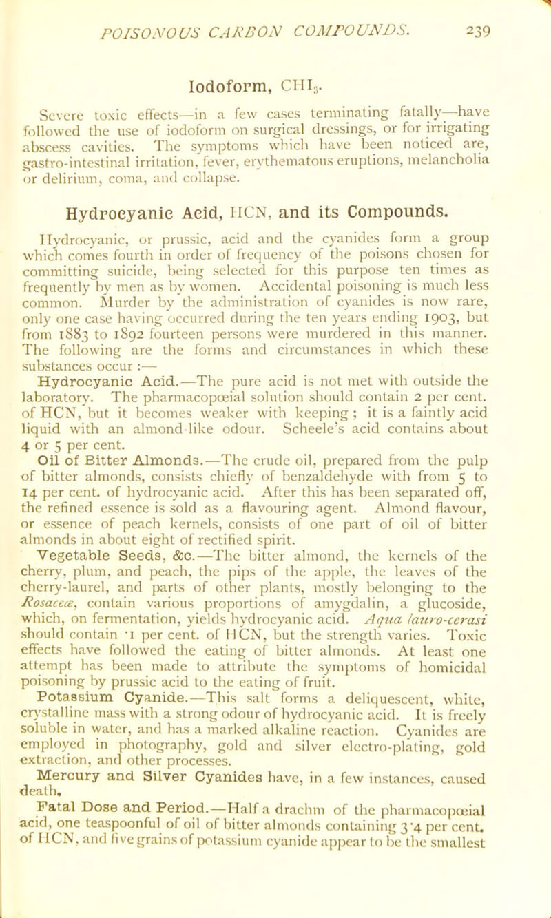 Iodoform, CHI,. Severe toxic effects—in a few cases terminating fatally- have followed the use of iodoform on surgical dressings, or for irrigating abscess cavities. The .symptoms which have been noticed are, gastro-intestinal irritation, fever, erythematous eruptions, melancholia or delirium, coma, and collapse. Hydrocyanic Acid, IICN, and its Compounds. Hydrocyanic, or prussic, acid and the cyanides form a group which comes fourth in order of frequency of the poisons chosen for committing suicide, being selected for this purpose ten times as frequently by men as by women. Accidental poisoning is much less common. Murder by the administration of cyanides is now rare, only one case having occurred during the ten years ending 1903, but from 1883 to 1892 fourteen persons were murdered in this manner. The following are the forms and circumstances in which these substances occur :— Hydrocyanic Acid.—The pure acid is not met with outside the laboratory. The pharmacopoeial solution should contain 2 per cent, of HCN, but it becomes weaker with keeping ; it is a faintly acid liquid with an almond-like odour. Scheele’s acid contains about 4 or 5 per cent. Oil of Bitter Almonds.—The crude oil, prepared from the pulp of bitter almonds, consists chiefly of benzaldehyde with from 5 to 14 per cent, of hydrocyanic acid. After this has been separated off, the refined e.ssence is sold as a flavouring agent. Almond flavour, or essence of peach kernels, consists of one part of oil of bitter almonds in about eight of rectified spirit. Vegetable Seeds, &c.—The bitter almond, the kernels of the cherry, plum, and peach, the pips of the apple, the leaves of the cherry-laurel, and parts of other plants, mostly belonging to the Rosacea, contain various proportions of amygdalin, a glucoside, which, on fermentation, yields hydrocyanic acid. Aqua i'au?-o-cerasi should contain 'i per cent, of IICN, but the strength varies. Toxic effects have followed the eating of bitter almonds. At least one attempt has been made to attribute the symptoms of homicidal poisoning by prus.sic acid to the eating of fruit. Potassium Cyanide.—This salt forms a deliquescent, white, ciystalline mass with a strong odour of hydrocyanic acid. It is freely soluble in water, and has a marked alkaline reaction. Cyanides are employed in photography, gold and silver electro-plating, gold extraction, and other proce.s.ses. Mercury and Silver Cyanides have, in a few instances, caused death. Fatal Dose and Period.—Half a drachm of the pharmaco|xuial acid, one teaspoonful of oil of hitter almonds containing 3 4 per cent, of HCN, and fivegrainsof potassium cyanide appear to be the smallest