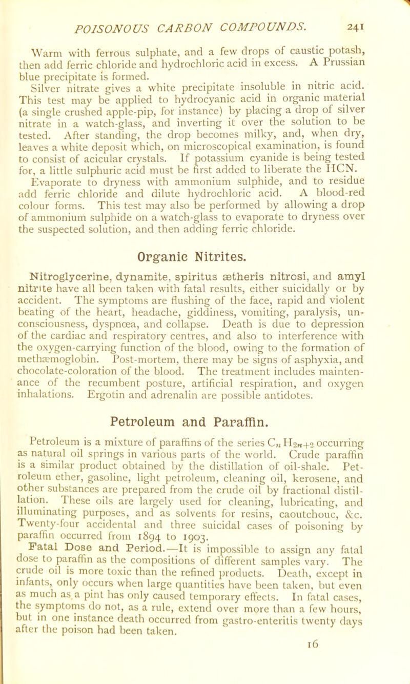 Warm with ferrous sulphate, and a few drops of caustic potash, then add ferric chloride and hydrochloric acid in excess. A Prussian blue precipitate is formed. Silver nitrate gives a white precipitate insoluble in nitric acid. This test may be applied to hydrocyanic acid in organic material (a single crushed apple-pip, for instance) by placing a drop of silver nitrate in a watch-glass, and inverting it over the solution to be tested. After standing, the drop becomes milky, and, when dry, leaves a white deposit which, on microscopical examination, is found to consist of acicular crystals. If potassium cyanide is being tested for, a little sulphuric acid must be finst added to liberate the HCN. Evaporate to dryness with ammonium sulphide, and to residue add ferric chloride and dilute hydrochloric acid. A blood-red colour forms. This test may also be performed by allowing a drop of ammonium sulphide on a watch-glass to evaporate to dryness over the suspected solution, and then adding ferric chloride. Organic Nitrites. Nitroglycerine, dynamite, spiritus mtheris nitrosi, and amyl nitrite have all been taken with fatal results, either suicidally or by accident. The symptoms are flushing of the face, rapid and violent beating of the heart, headache, giddiness, vomiting, paralysis, un- consciousness, dyspnoea, and collapse. Death is due to depression of the cardiac and respiratory centres, and also to interference with the oxygen-carrying function of the blood, owing to the formation of methaemoglobin. Post-mortem, there may be signs of asphyxia, and chocolate-coloration of the blood. The treatment includes mainten- ance of the recumbent posture, artificial re.spiration, and oxygen inhalations. Ergotin and adrenalin are possible antidotes. Petroleum and Paraffin. Petroleum is a mixture of paraffins of the series C„ H2M+2 occurring as natural oil springs in various parts of the world. Crude paraffin is a similar product obtained by the distillation of oil-shale. Pet- roleum ether, gasoline, light petroleum, cleaning oil, kerosene, and other substances arc prepared from the crude oil by fractional distil- jatiori. These oils are largely used for cleaning, lubricating, and illuminating purposes, and as solvents for resins, caoutchouc, &c. Twenty-four accidental and three suicidal cases of poisoning by paraffin occurred from 1894 to 1903. Fatal Dose and Period.—It is impossible to assign any fatal dose to paraffin as the compositions of different .samples vaiy. The crude oil is more toxic than the refined products. Death, except in infants, only occurs when large quantities have been taken, but even as much as a pint has only caused temporary effects. In fatal ca.ses, the symptoms do not, as a rule, extend over more than a few hours, but in one instance death occurred from gastro-enteritis twenty days after the poison had been taken. 16