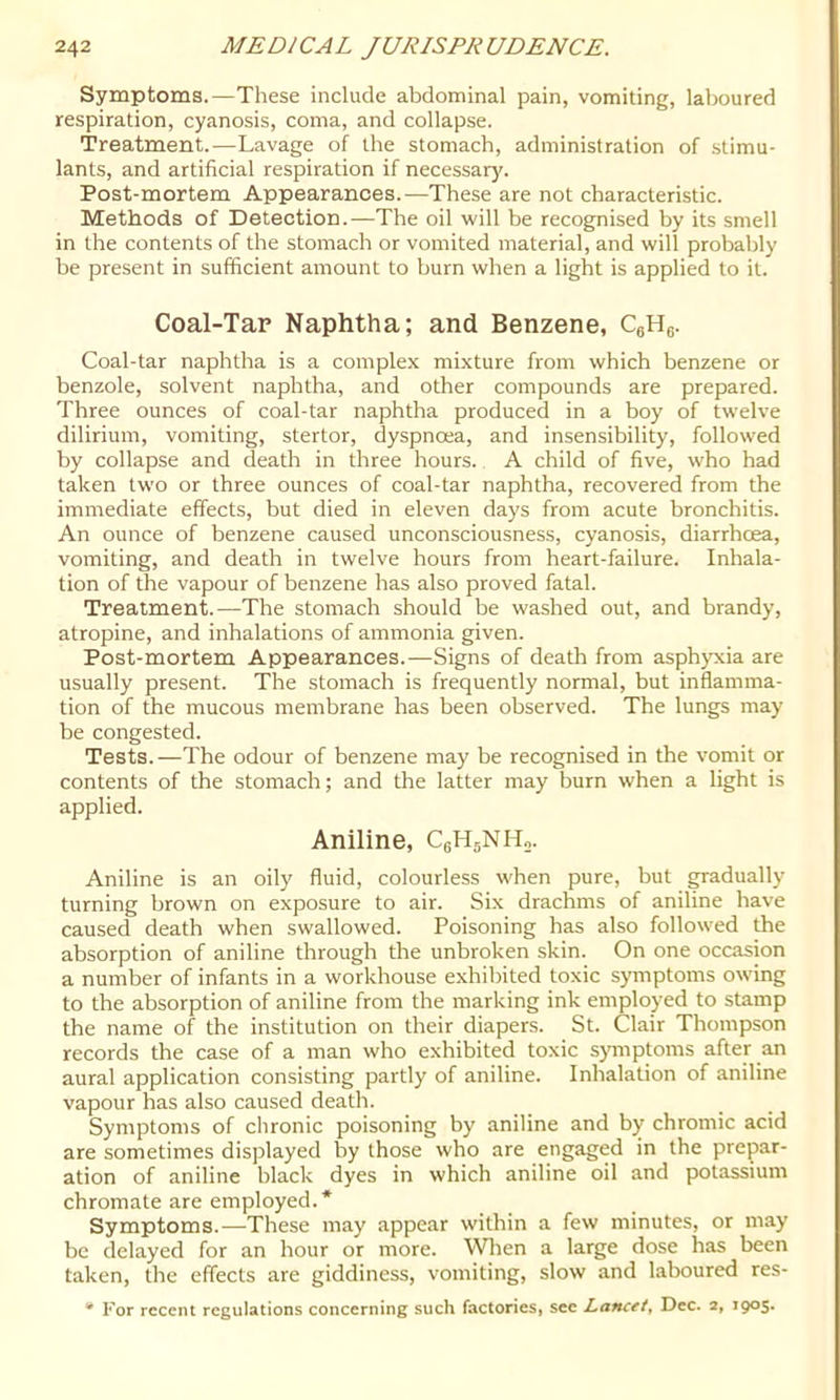 Symptoms.—These include abdominal pain, vomiting, laboured respiration, cyanosis, coma, and collapse. Treatment.—Lavage of the stomach, administration of stimu- lants, and artificial respiration if necessary. Post-mortem Appearances.—These are not characteristic. Methods of Detection.—The oil will be recognised by its smell in the contents of the stomach or vomited material, and will probably be present in sufficient amount to burn when a light is applied to it. Coal-Tar Naphtha; and Benzene, CgHg. Coal-tar naphtha is a complex mixture from which benzene or benzole, solvent napbtba, and other compounds are prepared. Three ounces of coal-tar naphtha produced in a boy of twelve dilirium, vomiting, stertor, dyspnoea, and insensibility, follow'ed by collapse and death in three hours. A child of five, who had taken two or three ounces of coal-tar naphtha, recovered from the immediate effects, but died in eleven days from acute bronchitis. An ounce of benzene caused unconsciousness, cyanosis, diarrhoea, vomiting, and death in twelve hours from heart-failure. Inhala- tion of the vapour of benzene has also proved fatal. Treatment.—The stomach should be washed out, and brandy, atropine, and inhalations of ammonia given. Post-mortem Appearances.—Signs of death from asphyxia are usually present. The stomach is frequently normal, but inflamma- tion of the mucous membrane has been observed. The lungs may be congested. Tests.—The odour of benzene may be recognised in the vomit or contents of the stomach; and the latter may burn when a light is applied. Aniline, CeHjNH,. Aniline is an oily fluid, colourless when pure, but gradually turning brown on exposure to air. Six drachms of aniline have caused death when swallowed. Poisoning has also followed die absorption of aniline through the unbroken skin. On one occasion a number of infants in a workhouse exhibited toxic symptoms owing to the absorption of aniline from the marking ink employed to stamp the name of the institution on their diapers. St. Clair Thompson records the case of a man who exhibited toxic symptoms after an aural application consisting partly of aniline. Inhalation of aniline vapour has also caused death. Symptoms of chronic poisoning by aniline and by chromic acid are sometimes displayed by those who are engaged in the prepar- ation of aniline black dyes in which aniline oil and potassium chromate are employed.* Symptoms.—These may appear within a few minutes, or may be delayed for an hour or more. Wlien a large dose has been taken, the effects are giddiness, vomiting, slow and laboured res- For recent regulations concerning such factories, see Lancfi. Dec. 2, I9°S*