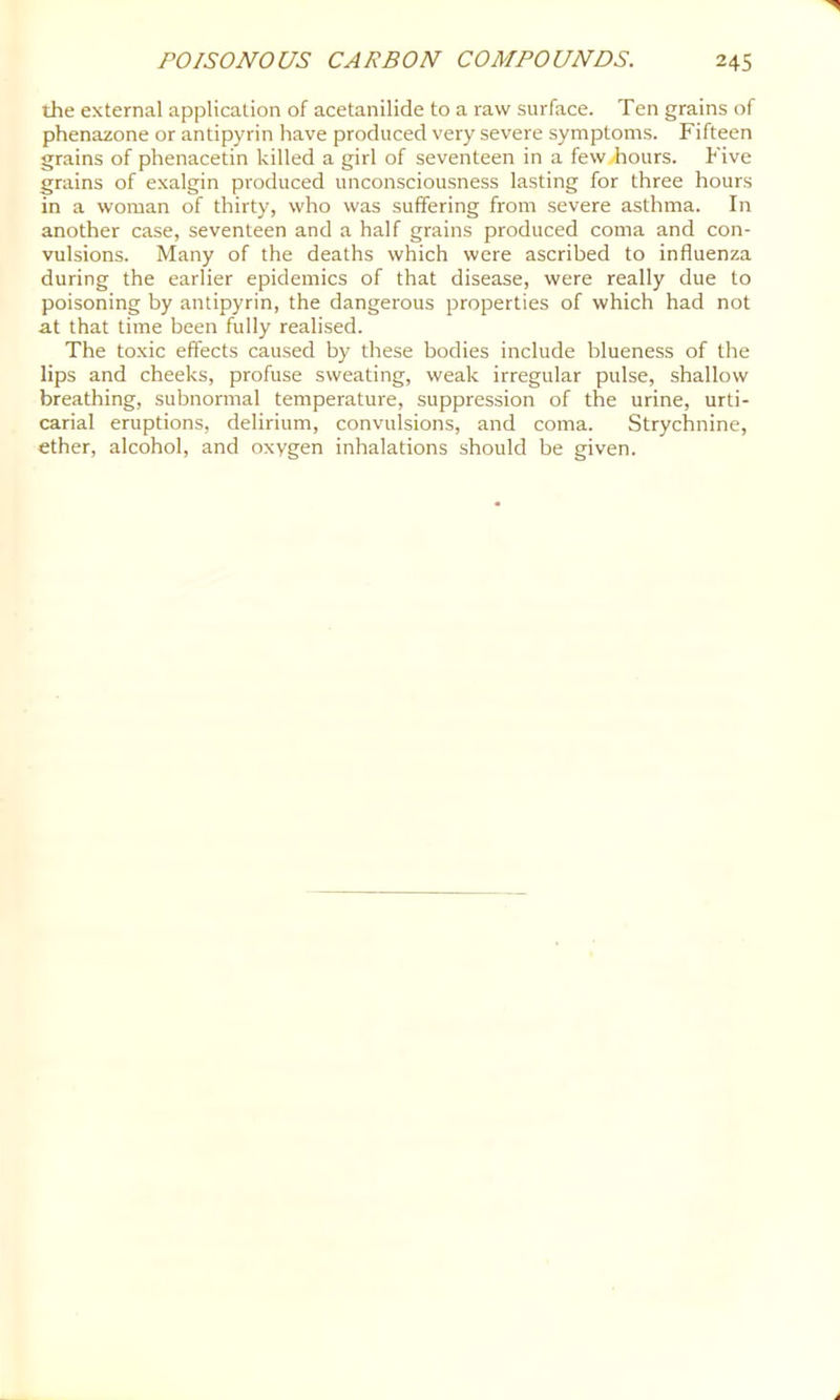 the external application of acetanilide to a raw surface. Ten grains of phenazone or antipyrin have produced very severe symptoms. Fifteen grains of phenacetin killed a girl of seventeen in a few/hours. Five grains of exalgin produced unconsciousness lasting for three hours in a woman of thirty, who was suffering from severe asthma. In another case, seventeen and a half grains produced coma and con- vulsions. Many of the deaths which were ascribed to influenza during the earlier epidemics of that disease, were really due to poisoning by antipyrin, the dangerous properties of which had not at that time been fully realised. The toxic effects caused by these bodies include blueness of the lips and cheeks, profuse sweating, weak irregular pulse, shallow breathing, subnormal temperature, suppression of the urine, urti- carial eruptions, delirium, convulsions, and coma. Strychnine, ether, alcohol, and oxygen inhalations should be given.