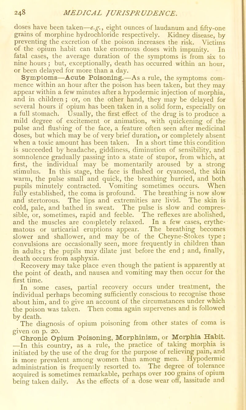 doses have been taken—e.g., eight ounces of laudanum and fifty-one grains of morphine hydrochloride respectively. Kidney disease, by preventing the excretion of the poison increases the risk. Victims of the opium habit can take enormous doses with impunity. In fatal cases, the average duration of the symptoms is from six to nine hours ; but, exceptionally, death has occurred within an hour, or been delayed for more than a day. Symptoms—Acute Poisoning.—As a rule, the symptoms com- mence within an hour after the poison has been taken, but they may appear within a few minutes after a hypodermic injection of morphia, and in children ; or, on the other hand, they may be delayed for several hours if opium has been taken in a solid form, especially on a full stomach. Usually, the first effect of the drug is to produce a mild degree of excitement or animation, with quickening of the pulse and flushing of the face, a feature often seen after medicinal doses, but which may be of very brief duration, or completely absent when a toxic amount has been taken. In a short time this condition is succeeded by headache, giddiness, diminution of sensibility, and somnolence gradually passing into a state of stupor, from which, at first, the individual may be momentarily aroused by a strong stimulus. In this stage, the face is flushed or cyanosed, the skin warm, the pulse small and quick, the breathing hurried, and both pupils minutely contracted. Vomiting sometimes occurs. When fully established, the coma is profound. The breathing is now slow and stertorous. The lips and extremities are livid. The skin is cold, pale, and bathed in sweat. The pulse is slow and compres- sible, or, sometimes, rapid and feeble. The reflexes are abolished, and the muscles are completely relaxed. In a few cases, erythe- matous or urticarial eruptions appear. The breathing becomes slower and shallower, and may be of the Cheyne-Stokes type; convulsions are occasionally seen, more frequently in children than in adults ; the pupils may dilate just before the end ; and, finally, death occurs from asphyxia. Recovery may take place even though the patient is apparently at the point of death, and nausea and vomiting may then occur for the first time. In some cases, partial recovery occurs under treatment, the individual perhaps becoming sufficiently conscious to recognise those about him, and to give an account of the circumstances under which the poison was taken. Then coma again supervenes and is followed by death. The diagnosis of opium poisoning from other states of coma is given on p. 20. Chronic Opium Poisoning, Morphinism, or Morphia Habit. —In this country, as a rule, the practice of taking morphia is initiated by the use of the drug for the purpose of relieving pain, and is more prevalent among women than among men. Hypodermic administration is frequenlly resorted to. The degree of tolerance acquired is sometimes remarkable, perhaps over 100 grains of opium being taken daily. As the effects of a dose wear ofl, lassitude and