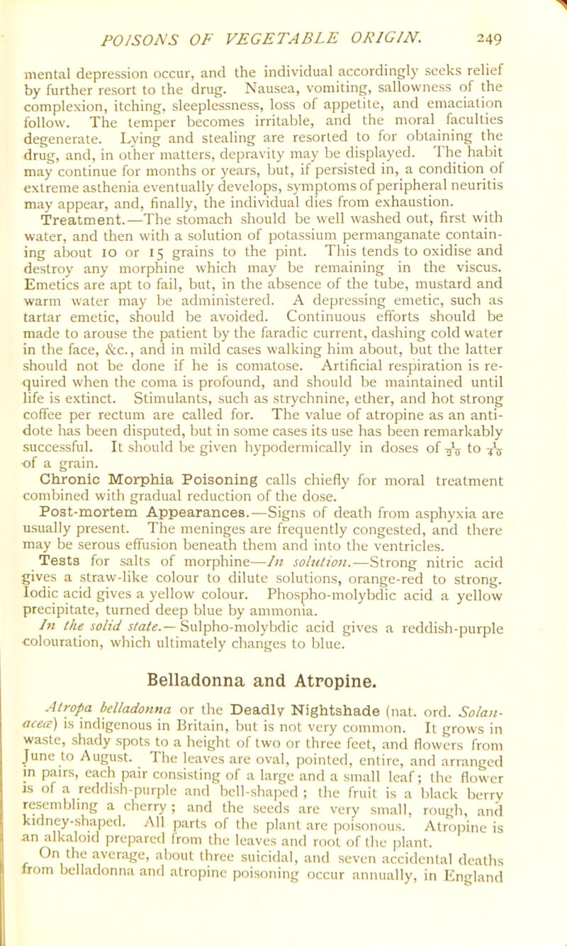mental depression occur, and the individual accordingly seeks relief by further resort to the drug. Nausea, vomiting, sallowness of the complexion, itching, sleeplessness, loss of appetite, and emaciation follow. The temper becomes irritable, and the moral faculties degenerate. Lying and stealing are resorted to for obtaining the drug, and, in other matters, depravity may be displayed. The habit may continue for months or years, but, if persisted in, a condition of extreme asthenia eventually develops, symptoms of peripheral neuritis may appear, and, finally, the individual dies from exhaustion. Treatment.—The stomach .should be well washed out, first with water, and then with a solution of potassium permanganate contain- ing about 10 or 15 grains to the pint. This tends to oxidise and destroy any morphine which may be remaining in the viscus. Emetics are apt to fail, but, in the absence of the tube, mustard and warm water may be administered. A depressing emetic, such as tartar emetic, should be avoided. Continuous efforts should be made to arouse the patient by the faradic current, dashing cold water in the face, &c., and in mild cases walking him about, but the latter should not be done if he is comatose. Artificial respiration is re- quired when the coma is profound, and should be maintained until life is extinct. Stimulants, such as strychnine, ether, and hot strong coffee per rectum are called for. The value of atropine as an anti- dote has been disputed, but in some cases its use has been remarkably successful. It should be given hypodermically in doses of -jV to ■of a grain. Chronic Morphia Poisoning calls chiefly for moral treatment combined with gradual reduction of the dose. Post-mortem Appearances.—Signs of death from asphyxia are usually present. The meninges are frequently congested, and there may be serous effusion beneath them and into the ventricles. Tests for salts of morphine—In soltUion.—Strong nitric acid gives a straw-like colour to dilute solutions, orange-red to strong. Iodic acid gives a yellow colour. Phospho-molybdic acid a yellow precipitate, turned deep blue by ammonia. hi the solid state.— Sulpho-molybdic acid gives a reddish-purple colouration, which ultimately changes to blue. Belladonna and Atropine. Atropa belladonna or the Deadly Nightshade (nat. ord. Solan- acea) is indigenous in Britain, but is not very common. It grows in waste, shady spots to a height of two or three feet, and flowers from June to August. The leaves are oval, pointed, entire, and arranged m pairs, each pair consisting of a large and a small leaf; the flower IS of a reddish-purple and bell-.shaped ; the fruit is a black berry resembling a cherry; and the seeds are very small, rough, and kidney-shaped. All parts of the plant are poisonous. Atropine is an alkaloid prepared from the leaves and root of the jilant. On the average, about three suicidal, and seven accidental deaths from belladonna and atropine poisoning occur annually, in England
