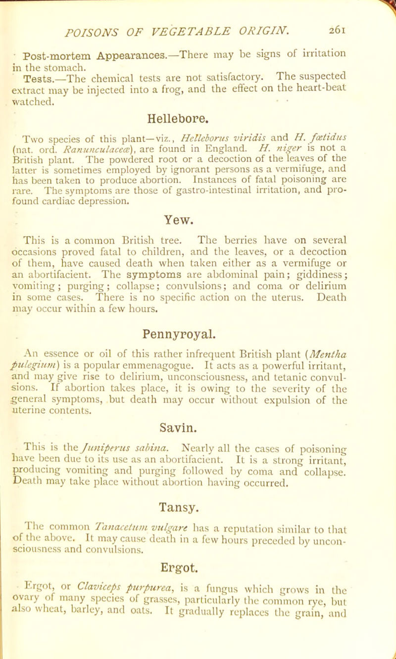 Post-mortem Appearances.—There may be signs of irritation in the stomach. Tests.—The chemical tests are not satisfactory. The suspected extract may be injected into a frog, and the effect on the heart-beat watched. Hellebore. Two species of this plant—viz., Hellehorus viridis and H. fceiidus (nat. ord. Ranunculacece), are found in England. H. niger is not a British plant. The powdered root or a decoction of the leaves of the latter is sometimes employed by ignorant persons as a vernrifuge, and has been taken to produce abortion. Instances of fatal poisoning are rare. The symptoms are those of gastro-intestinal irritation, and pro- found cardiac depression. Yew. This is a common British tree. The berries have on several occasions proved fatal to children, and the leaves, or a decoction of them, have caused death when taken either as a vermifuge or an abortifacient. The symptoms are abdominal pain; giddiness; vomiting; purging; collapse; convulsions; and coma or delirium in some cases. There is no specific action on the uterus. Death may occur within a few hours. Pennyroyal. An essence or oil of this rather infrequent British plant {Mentha pulegium) is a popular emmenagogue. It acts as a powerful irritant, and may give rise to delirium, unconsciousness, and tetanic convul- sions. If abortion takes place, it is owing to the severity of the general symptoms, but death may occur without expulsion of the uterine contents. Savin. This is the Juniperus sahina. Nearly all the cases of poisoning have been due to its use as an abortifacient. It is a strong irritant, producing vomiting and purging followed by coma and collapse. Death may take place without abortion having occurred. Tansy. The common Tanacetum vulgare has a reputation similar to tliat of the above. It may cause death in a few hours preceded by uncon- sciousne.ss and convulsions. Ergot. Ergot, or Clavtceps purpurea, is a fungus which grows in the ovary of many species of gra.sscs, particularly the common rye, but also wheat, barley, and oats. It gradually replaces the grain, and