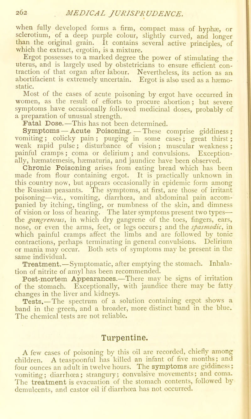 when fully developed forms a firm, compact mass of hyphae, or sclerotium, of a deep purple colour, slightly curved, and longer than the original grain. It contains several active principles, of which the extract, ergotin, is a mixture. Ergot possesses to a marked degree the power of stimulating the uterus, and is largely used by obstetricians to ensure efficient con- traction of that organ after labour. Nevertheless, its action as an abortifacient is extremely uncertain. Ergot is also used as a haemo- static. Most of the cases of acute poisoning by ergot have occurred in women, as the result of efforts to procure abortion ; but severe symptoms have occasionally followed medicinal doses, probably of a preparation of unusual strength. Fatal Dose.—This has not been determined. Symptoms — Acute Poisoning. ■— These comprise giddiness; vomiting; colicky pain; purging in some cases; great thirst; weak rapid pulse; disturbance of vision; muscular weakness; painful cramps; coma or delirium ; and convulsions. Exception- ally, hrematemesis, hrematuria, and jaundice have been obser\'ed. Chronic Poisoning arises from eating bread which has been made from flour containing ergot. It is practically unknown in this country now, but appears occasionally in epidemic form among the Russian peasants. The symptoms, at first, are those of irritant poisoning—viz., vomiting, diarrhoea, and abdominal pain accom- panied by itching, tingling, or numbness of the skin, and dimness of vision or loss of hearing. The later symptoms present two types— the gangrenous, in which dry gangrene of the toes, fingers, ears, nose, or even the arms, feet, or legs occurs; and the spas7)iodic, in which painful cramps affect the limbs and are followed by tonic contractions, perhaps terminating in general convulsions. Delirium or mania may occur. Both sets of symptoms may be present in tlie .same individual. Treatment.—Symptomatic, after emptying the stomach. Inhala- tion of nitrite of amyl has been recommended. Post-mortem Appearances.—There may be signs of irritation of the stomach. Exceptionally, with jaundice there may be fatty changes in the liver and kidneys. Tests.—The spectrum of a solution containing ergot shows a band in the green, and a broader, more distinct band in the blue. The chemical tests are not reliable. Turpentine. A few cases of poisoning by this oil are recorded, chiefly among children. A teaspoonful has killed an infant of five months ; and four ounces an adult in twelve hours. The symptoms are giddiness; vomiting; diarrhoea; strangury; convulsive movements; and coma. The treatment is evacuation of the stomach contents, followed by demulcents, and castor oil if diarrhcea has not occurred.