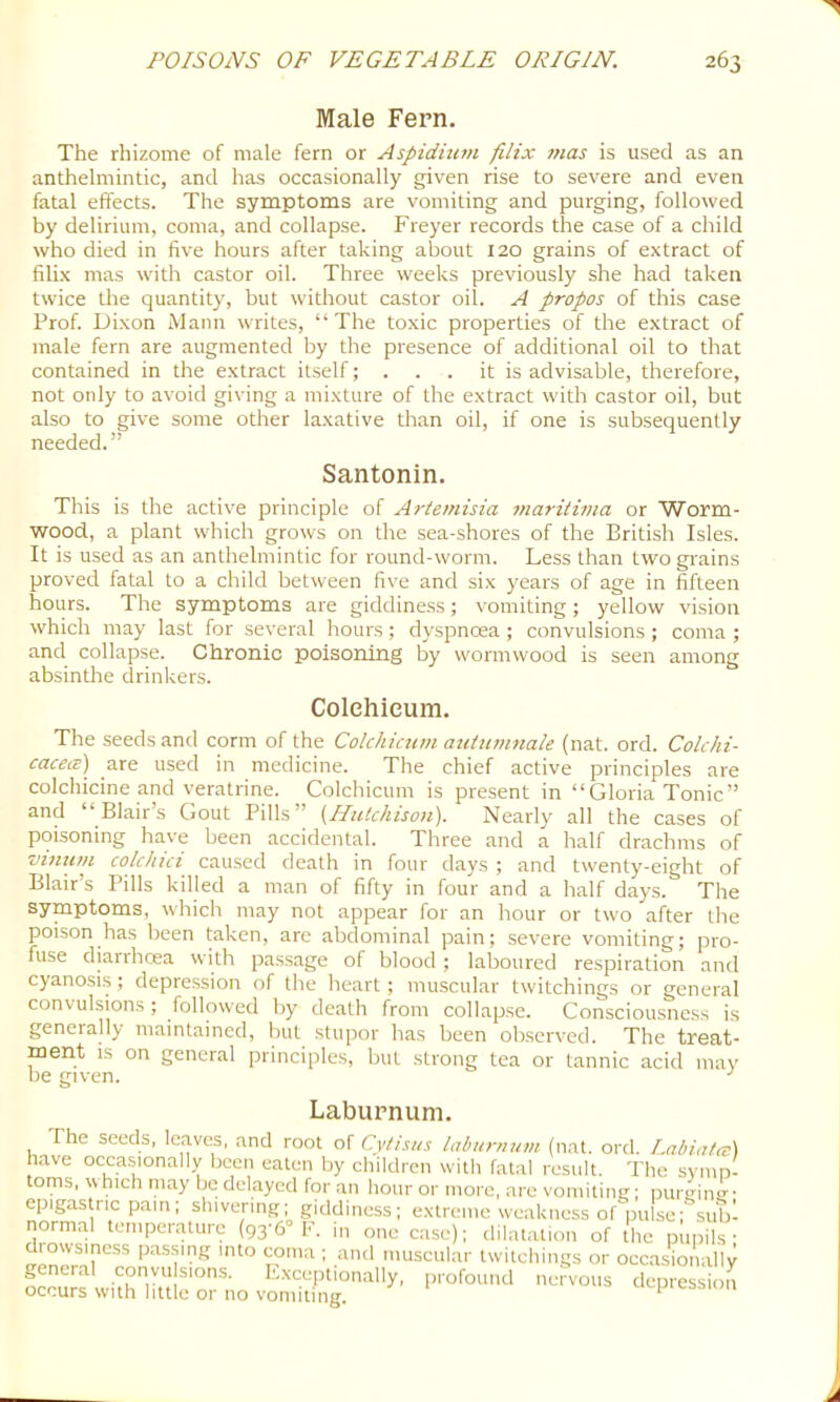 Male Fern. The rhizome of male fern or Aspidium filix mas is used as an anthelmintic, and has occasionally given rise to severe and even fatal effects. The symptoms are vomiting and purging, followed by delirium, coma, and collapse. Freyer records the case of a child who died in five hours after taking about 120 grains of extract of filix mas with castor oil. Three weeks previously she had taken twice the quantity, but without castor oil. A propos of this case Prof. Dixon Mann writes, “The toxic properties of the extract of male fern are augmented by the presence of additional oil to that contained in the extract itself; . . . it is advisable, therefore, not only to avoid giving a mixture of the extract with castor oil, but also to give some other laxative than oil, if one is subsequently needed.” This is the active principle of Artemisia maritima or Worm- wood, a plant which grows on the sea-shores of the British Isles. It is used as an anthelmintic for round-worm. Less than two grains proved fatal to a child between five and six years of age in fifteen hours. The symptoms are giddiness; vomiting; yellow vi.sion which may last for several hours ; dyspnoea ; convulsions ; coma ; and collapse. Chronic poisoning by wormwood is seen among absinthe drinkers. The seeds and corm of the Colchicum autiimnale (nat. ord. Colchi- cacecz) are used in medicine. The chief active principles are colchicine and veratrine. Colchicum is present in “Gloria Tonic” and “Blair’s Gout Pills” {Hutchison). Nearly all the cases of poisoning have been accidental. Three and a half drachms of vinum colchici caused death in four days ; and twenty-eight of Blair’s Pills killed a man of fifty in four and a half days. The symptoms, which may not appear for an hour or two after the poison has been taken, are abdominal pain; severe vomiting; pro- fuse diarrhoea with passage of blood ; laljoured respiration and cyanosis ; depression of the heart ; muscular twitchings or general convulsions ; followed by death from collapse. Consciousness is generally maintained, but stupor has been observed. The treat- ment is on general principles, but strong tea or tannic acid may be given. ^ Santonin. Colehicum. Laburnum. litwuj Jiu VUMJlling.