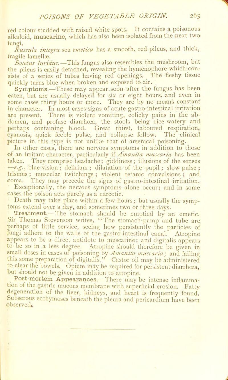 red colour studded with raised white spots. It contains a poisonous alkaloid, muscarine, which has also been isolated from the next two fungi. Russula Integra .seu emetica has a smooth, red pileus, and thick, fragile lamelhe. Boletus luridus.—This fungus also resembles the mushroom, but the pileus is easily detached, revealing the hymenophore which con- sists of a series of tubes having red openings. The fleshy tissue quickly turns blue when broken and exposed to air. Symptoms.—These may appear.soon after the fungus has been eaten, but are usually delayed for six or eight hours, and even in some cases thirty hours or more. They are by no means constant in character. In most cases signs of acute gastro-intestinal irritation are present. There is violent vomiting, colicky pains in the ab- domen, and profuse diarrhoea, the stools being rice-watery and perhaps containing blood. Great thirst, laboured respiration, cyanosis, quick feeble pulse, and collapse follow. The clinical picture in this type is not unlike that of arsenical poisoning. In other cases, there are nervous symptoms in addition to those of an irritant character, particularly if Amanita muscaria has been taken. They comprise headache; giddiness; illusions of the senses blue vision ; delirium; dilatation of the pupil; slow pulse ; trismus; muscular twitchings ; violent tetanic convulsions ; and coma. They may precede the signs of gastro-intestinal irritation. Exceptionally, the nervous symptoms alone occur; and in some cases the poison acts purely as a narcotic. Death may take place within a few hours; but usually the symp- toms extend over a day, and sometimes two or three days. Treatment.—The stomach should be emptied by an emetic. Sir Thomas Stevenson writes, “The stomach-pump and tube are perhaps of little service, seeing how persistently the particles of fungi adhere to the walls of the gastro-intestinal canal. Atropine appears to be a direct antidote to muscarine; and digitalis appears to be so in a less degree. Atropine .should therefore be given in small doses in cases of poisoning by Amanita muscaria; and failing this some preparation of digitalis.” Castor oil may be administered to clear the bowels. Opium may be required for persistent diarrhoea, but should not be given in addition to atropine. Post-mortem Appearances.—There may be intense inflamma- tion of the gastric mucous membrane with superficial erosion. Fatty degeneration of the liver, kidneys, and heart is frequently found. Subserous ecchymoses beneath the pleura and pericardium have been observed.