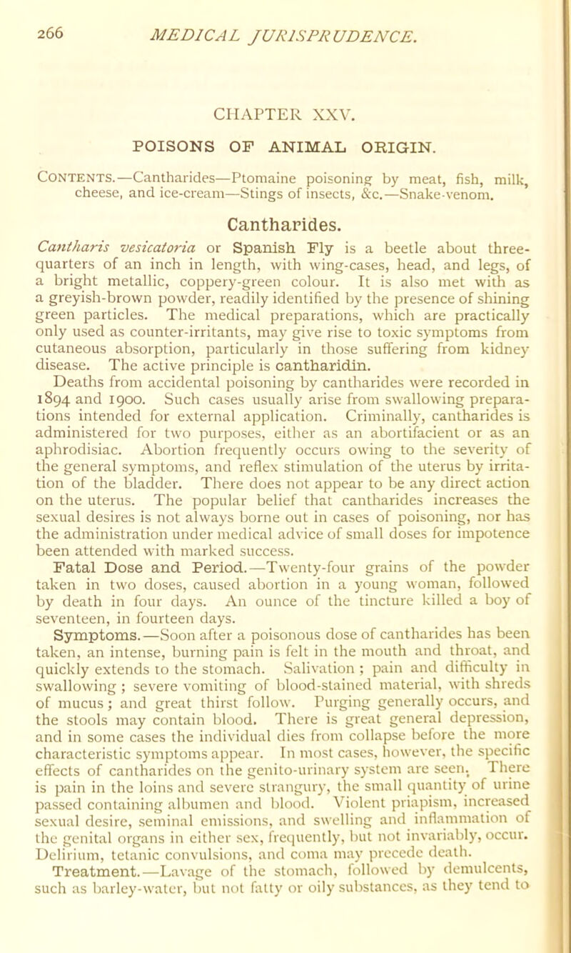 CHAPTER XXV. POISONS OP ANIMAL ORIGIN. Contents.—Cantharides—Ptomaine poisoning by meat, fish, milk, cheese, and ice-cream—Stings of insects, &c.—Snake-venom. Cantharides. Cantharis vesicatoria or Spanish Fly is a beetle about three- quarters of an inch in length, with wing-cases, head, and legs, of a bright metallic, coppery-green colour. It is also met with as a greyish-brown powder, readily identified by the presence of shining green particles. The medical preparations, which are practically only used as counter-irritants, may give rise to toxic symptoms from cutaneous absorption, particularly in those suffering from kidney disease. The active principle is cantharidln. Deaths from accidental poisoning by cantharides were recorded in 1894 and 1900. Such cases usually arise from swallowing prepara- tions intended for external application. Criminally, cantharides is administered for two purposes, either as an abortifacient or as an aphrodisiac. Abortion frequently occurs owing to the severity of the general symptoms, and reflex stimulation of the uterus by irrita- tion of the bladder. There does not appear to be any direct action on the uterus. The popular belief that cantharides increases the sexual desires is not always borne out in cases of poisoning, nor has the administration under medical advice of small doses for impotence been attended with marked success. Fatal Dose and Period.—Twenty-four grains of the powder taken in two doses, caused abortion in a young woman, followed by death in four days. An ounce of the tincture killed a boy of seventeen, in fourteen days. Symptoms.—Soon after a poisonous dose of cantharides has been taken, an intense, burning pain is felt in the mouth and throat, and quickly extends to the stomach. Salivation ; pain and difficulty in swallowing ; severe vomiting of blood-stained material, with shreds of mucus; and great thirst follow. Purging generally occurs, and the stools may contain blood. There is great general depression, and in some cases the individual dies from collapse before the more characteristic symptoms appear. In most cases, however, the specific effects of cantharides on the genito-urinary system are seen. There is pain in the loins and severe strangury, the small quantity of urine passed containing albumen and blood. Violent priapism, increased sexual desire, seminal emissions, and swelling and inflammation of the genital organs in either sex, frequently, but not invariably, occur. Delirium, tetanic convulsions, and coma may precede death. Treatment.—Lavage of the stomach, followed by demulcents, such as Ijarley-water, but not fatty or oily substances, as they tend to