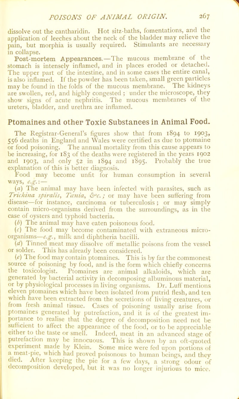 dissolve out the cantharidin. Hot sitz-baths, fomentations, and the application of leeches about the neck of the bladder may relieve the pain, but morphia is usually required. Stimulants are necessary in collapse. Post-mortem Appearances.—The mucous membrane of the stomach is intensely inflamed, and in places eroded or detached. The upper part of the intestine, and in some cases the entire canal, is also inflamed. If the powder has been taken, small green particles may be found in the folds of the mucous membrane. The kidneys are swollen, red, and highly congested ; under the microscope, they show signs of acute nephritis. The mucous membranes of the ureters, bladder, and urethra are inflamed. Ptomaines and other Toxic Substances in Animal Food. The Registrar-General’s figures show that from 1894 to 1903, 556 deaths in England and Wales were certified as due to ptomaine or food poisoning. The annual mortality from this cause appears to be increasing, for 183 of the deaths were registered in the years 1902 and 1903, and only 52 in 1894 and 1895. Probably the true explanation of this is better diagnosis. Food may become unfit for human consumption in several ways, e.g.\ — (a) The animal may have been infected with parasites, such as Trichina spiralis, Tania, ; or may have been suffering from disease—for instance, carcinoma or tuberculosis ; or may simply contain micro-organisms derived from the surroundings, as in the case of oysters and typhoid bacteria. (b) The animal may have eaten poisonous food. (f) The food may become contaminated with extraneous micro- organisms—e.g., milk and diphtheria bacilli. {d) Tinned meat may dissolve off metallic poi.sons from the vessel or solder. This has already been considered. (e) The food may contain ptomaines. This is by far the commonest source of poisoning by food, and is the form which chiefly concerns the toxicologist. Ptomaines are animal alkaloids, which are generated by bacterial activity in decomposing albuminous material, or by physiological processes in living organisms. Dr. Luff mentions eleven ptomaines which have been isolated from putrid flesh, and ten which have been extracted from the secretions of living creatures, or from fresh animal li.ssue. Cases of poisoning usuaUy arise from ptomaines generated by iJUtrefaction, and it is of the greatest im- portance to realise that tiie degree of decomposition need not be j sufficient to aflect the appearance of the food, or to be appreciable ! either to the taste or smell. Indeed, meat in an advanced stage of I putrefaction may be innocuous. This is shown by an oft-quoted I experiment made by Klein. Some mice were fed upon portions of I a meat-pie, which had proved poi.sonous to human beings, and they I died. After keeping the pie for a few days, a strong odour of I decomposition developed, but it was no longer injurious to mice.