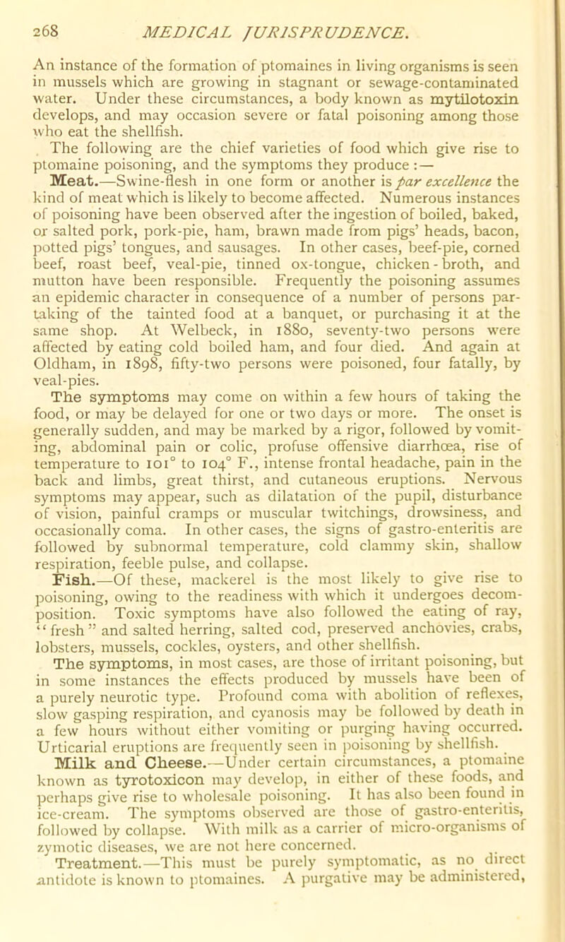 An instance of the formation of ptomaines in living organisms is seen in mussels which are growing in stagnant or sewage-contaminated water. Under these circumstances, a body known as mytilotoxin develops, and may occasion severe or fatal poisoning among those who eat the shellfish. The following are the chief varieties of food which give rise to ptomaine poisoning, and the symptoms they produce : — Meat.—Swine-flesh in one form or par excellence kind of meat which is likely to become affected. Numerous instances of poisoning have been observed after the ingestion of boiled, baked, or salted pork, pork-pie, ham, brawn made from pigs’ heads, bacon, potted pigs’ tongues, and sausages. In other cases, beef-pie, corned beef, roast beef, veal-pie, tinned o.x-tongue, chicken - broth, and mutton have been responsible. Frequently the poisoning assumes an epidemic character in consequence of a number of persons par- taking of the tainted food at a banquet, or purchasing it at the same shop. At Welbeck, in 1880, seventy-two persons were affected by eating cold boiled ham, and four died. And again at Oldham, in 1898, fifty-two persons were poisoned, four fatally, by veal-pies. The symptoms may come on within a few hours of taking the food, or may be delayed for one or two days or more. The onset is generally sudden, and may be marked by a rigor, followed by vomit- ing, abdominal pain or colic, profuse offensive diarrhoea, rise of temperature to 101° to 104° F., intense frontal headache, pain in the back and limbs, great thirst, and cutaneous eruptions. Nervous symptoms may appear, such as dilatation of the pupil, disturbance of vision, painful cramps or muscular twitchings, drowsiness, and occasionally coma. In other cases, the signs of gastro-enteritis are followed by subnormal temperature, cold clammy skin, shallow respiration, feeble pulse, and collapse. Fish.—Of these, mackerel is the most likely to give rise to poisoning, owing to the readiness with which it undergoes decom- position. Toxic symptoms have also followed the eating of ray, “fresh” and salted herring, salted cod, preserved anchovies, crabs, lobsters, mussels, cockles, oysters, and other shellfish. The S3rniptoms, in most cases, are those of irritant poisoning, but in some instances the effects produced by mussels have been of a purely neurotic type. Profound coma with abolition of reflexes, slow gasping respiration, and cyanosis may be followed by death in a few hours without either vomiting or purging having occurred. Urticarial eruptions are frequently seen in poisoning by shellfish. Milk and Cheese.—Under certain circumstances, a ptomaine known as tyrotoxicon may develop, in either of these foods, and perhaps give rise to wholesale poisoning. It has also been found in ice-cream. The symptoms observed are those of gastro-enteritis, followed by collapse. With milk as a carrier of micro-organisms of zymotic diseases, we are not here concerned. Treatment.—This must be purely symptomatic, as no direct antidote is known to ptomaines. A purgative may be administered,