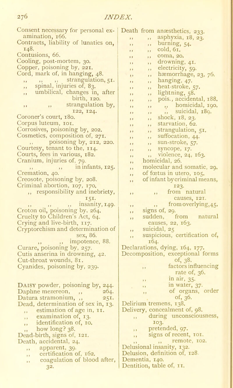 Consent necessary for personal ex- j amination, 166. Contracts, liability of lunatics on, 148. Contusions, 66, Cooling, post-mortem, 30. Copper, poisoning by, 221. Cord, mark of, in hanging, 48. ,, ,, ,, strangulation, 51. ,, spinal, injuries of, 83. ,, umbilical, changes in, after birth, 120. ,, ,, strangulation by, 122, 124. Coroner's court, 180. Corpus luteum, loi. Corrosives, poisoning by, 202. Cosmetics, composition of, 271. ,, poisoning by, 212, 220. Courtesy, tenant to the, 114. Courts, fees in various, 182. Cranium, injuries of, 79. ,, ,, in infants, 125. Cremation, 40. Creosote, poisoning by, 208. Criminal abortion, 107, 170. ,, responsibility and inebriety, 151- ,, ,, ,, insanity, 149. Croton oil, poisoning by, 264. Cruelty to Children’s Act, 64. Crying and live-birth, 117. Cryptorchism and determination of sex, 86. ,, ,, impotence, 88. Curare, poisoning by, 257. Cutis anserina in drowning, 42. Cut-throat wounds, 81. Cyanides, poisoning by, 239. Daisy powder, poisoning by, 244. Daphne mezereon, ,, 264. Datura stramonium, ,, 251. Dead, determination of sex in, 13. ,, estimation of age in, ii. ,, examination of, 13. ,, identification of, 10. ,, how long? 38. Dead-birth, signs of, 121. Death, accidental, 24. ,, apparent, 39. ,, certification of, 162. ,, coagulation of blood after, 32- Death from aniesthetics, 233. ,, ,, asphyxia, 18, 23. ,, ,, burning, 54. ,, ,, cold, 61. ,, ,, coma, 20. ,, ,, drowning, 41. ,, ,, electricity, 59. ,, ,, haemorrhage, 23, 76. ,, ,, hanging, 47. ,, ,, heat-stroke, 57. ,, ,, lightning, 58. ,, ,, pois., accidental, 188. ,, ,, ,, homicidal, 190. ,, ,, ,, suicidal, 189. ,, ,, shock, 18, 23. ,, ,, starvation, 62. ,, ,, strangulation, 51. ,, ,, suffocation, 44. ,, ,, sun-stroke, 57. ,, ,, syncope, 17. ,, ,, violence, 24, 163. ,, homicidal, 26. ,, molecular and somatic, 29. ,, of foetus in utero, 105. ,, of infant by criminal means, 123. ,, ,, from natural causes, 121. ,, ,, fromoverlying,45. ,, signs of, 29. ,, sudden, from natural causes, 22, 163. ,, suicidal, 25 ,, suspicious, certification of, 164. Declarations, dying, 164, 177. Decomposition, exceptional forms of, 38. ,, factors influencing rate of, 36. ,, in air, 35. in water, 37. ,, of organs, order of, 36. Delirium tremens, 138. Delivery, concealment of, 98. ,, during unconsciousness, 103. ,, pretended, 97. ,, signs of recent, toi. ,, ,, remote, 102. Delusional insanity, 132. Delusion, definition of, 128 Dementia, 140. Dentition, table of, 11.