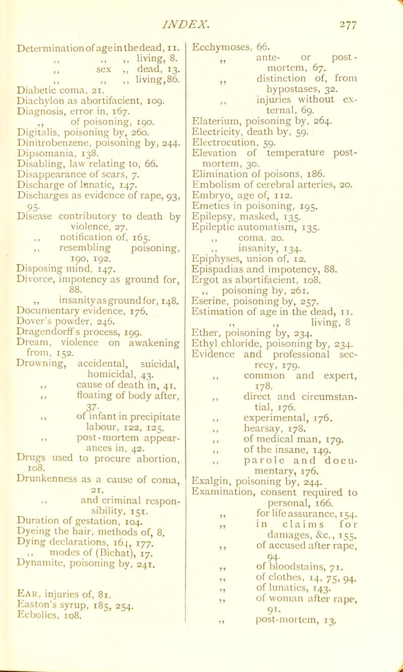 Determination of ageinthedead, 11. ,, ,, ,, living, 8. ,, sex ,, dead, 13. ,, ,, ,, living,86. Diabetic coma, 21. Diachylon as abortifacient, log. Diagnosis, error in, 167. ,, of poisoning, 190. Digitalis, poisoning b)% 260. Dinitrobenzene, poisoning by, 244. Dipsomania, 138. Disabling, law relating to, 66. Disappearance of scars, 7. Discharge of Innatic, 147. Discharges as evidence of rape, 93, 95- Disease contributory to death by violence, 27. ,, notification of, 165. ,, resembling poisoning, igo, ig2. Disposing mind, 147. Divorce, impotency as ground for, 88. ,, insanityasgroundfor, 148. Documentary evidence, 176. Dover’s powder, 246. Dragendorff s process, igg. Dream, violence on awakening from, 152. Drowning, accidental, suicidal, homicidal, 43. ,, cause of death in, 41. ,, floating of body after, 37- ,, of infant in precipitate labour, 122, 125. ,, post-mortem appear- ances in, 42. Drugs used to procure abortion, 108. Drunkenness as a cause of coma, 21. ,, and criminal respon- sibility, 151. Duration of gestation, 104. Dyeing the hair, methods of, 8. Dying declarations, 164, 177. ,, modes of (Bichat), 17. Dynamite, poisoning by, 241. Eak, injuries of, 81. Easton's syrup, 185, 254. Ecbolics, 108. Ecchymoses, 66. „ ante- or post - mortem, 67. ,, distinction of, from hypostases, 32. ,, injuries without ex- ternal, 6g. Elaterium, poisoning by, 264. Electricity, death by, 5g. Electrocution, 5g. Elevation of temperature post- mortem, 30. Elimination of poisons, 186. Embolism of cerebral arteries, 20. Embryo, age of, 112. Emetics in poisoning, ig5. Epilepsy, masked, 135. Epileptic automatism, 135. ,, coma, 20. ,, insanity, 134. Epiphyses, union of, 12. Epispadias and impotency, 88. Ergot as abortifacient. 108. ,, poisoning by, 261. Eserine, poisoning by, 257. Estimation of age in the dead, ii. ,, ,, living, 8 Ether, poisoning by, 234. Ethyl chloride, poisoning by, 234. Evidence and professional sec- recy, 179. ,, common and expert, 178. ,, direct and circumstan- tial, 176. ,, experimental, 176. ,, hearsay, 178. ,, of medical man, 179. ,, of the insane, 149. ,, parole and docu- mentary, 176. E.xalgin, poisoning by, 244. Examination, consent required to personal, 166. ,, for lifeassurance, 154. ,, in claims for damages, &c., 155. ,, of accused after rape, 94. ,, of bloodstains, 71. ,, of clothes, 14, 73, 94. ,, of lunatics, T43. ,, of woman after rape, gi. ,, |30st-mortcm, 13.