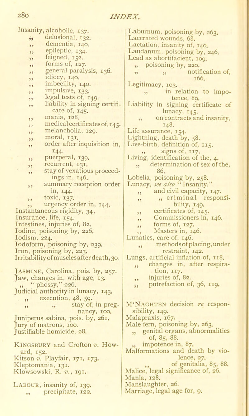 Insanity, alcoholic, 137. ,, delusional, 132. ,, dementia, 140. ,, epileptic, 134. ,, feigned, 152. ,, forms of, 127. ,, general paralysis, 136. ,, idiocy, 140. ,, imbecility, 140. ,, impulsive, 133. ,, legal tests of, 149. ,, liability in signing certifi- cate of, 145. ,, mania, 128. ,, medicalcertificatesof,i45. ,, melancholia, 129. ,, moral, 131. ,, order after inquisition in, 144. ,, puerperal, 139. ,, recurrent, 131. ,, stay of vexatious proceed- ings in, 146. ,, summary reception order in, 144. ,, toxic, 137. ,, urgency order in, 144. Instantaneous rigidity, 34. Insurance, life, 154. Intestines, injuries of, 82. Iodine, poisoning by, 226. lodism, 224. Iodoform, poisoning by, 239. Iron, poisoning by, 223. Irritability of muscles after death, 30. Jasmine, Carolina, pois. by, 257. Jaw, changes in, with age, 13. ,,  phossy,” 226. Judicial authority in lunacy, 143. „ execution, 48, 59. „ „ stay of, in preg- nancy, 100. Juniperus sabina, pois. by, 261. Jury of matrons, 100. Justifiable homicide, 28. Kingsbury and Crofton v. How- ard, 152. Kitson V. Playfair, 171, 173. Kleptomania, 131. Klowsowski, R. v., 191. Labour, insanity of, 139. ,, precipitate, 122. | [ Laburnum, poisoning by, 263. Lacerated wounds, 68. Lactation, insanity of, 140. Laudanum, poisoning by, 246. Lead as abortifacient, 109. „ poisoning by, 220. „ „ notification of, 166. Legitimacy, 103. „ in relation to impo- tence, 89. Liability in signing certificate of lunacy, 145. „ on contracts and insanity, 148. Life assurance, 154. Lightning, death by, 58. Live-birth, definition of, 115. „ signs of, 117. Living, identification of the, 4. „ determination of sex of the, 86. Lobelia, poisoning by, 258. Lunacy, see also “ Insanity. ,, and civil capacity, 147. ,, „ criminal responsi- bility, 149. ,, certificates of, 145. ,, Commissioners in, 146. „ forms of, 127. ,, Masters in, 146. Lunatics, care of, 146. ,, methodsof placing, under restraint, 142. Lungs, artificial inflation of, 118. ,, changes in, after respira- tion, 117. ,, injuries of, 82. ,, putrefaction of, 36, 119. M'Naghten decision re respon- sibility, 149. Malapraxis, 167. Male fern, poisoning by, 263. ,, genital organs, abnormalities of, 85, 88. „ impotence in, 87. Malformations and death by vio- lence, 27. ,, of genitalia, 85, 88. Malice, legal significance of, 26. Mania, 128. Manslaughter, 26. Marriage, legal age for, 9.