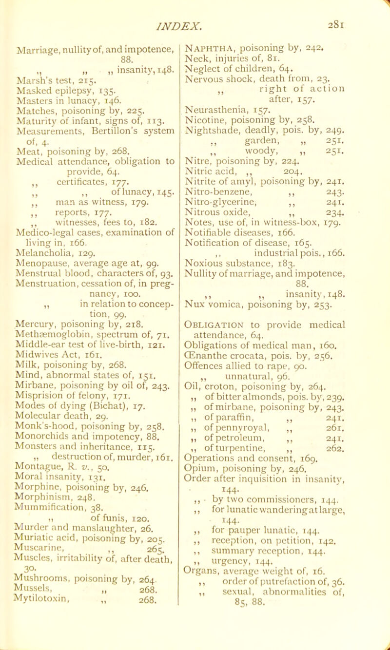 Marriage, nullity of, and impotence, 88. „ „ „ insanity, 148. Marsh's test, 215. Masked epilepsy, 135. Masters in lunacy, 146. Matches, poisoning by, 225. Maturity of infant, signs of, 113. Measurements, Bertillon’s system of, 4. Meat, poisoning by, 268. Medical attendance, obligation to provide, 64. ,, certificates, 177. ,, ,, of lunacy, 145. ,, man as witness, 179. ,, reports, 177. ,, witnesses, fees to, 182. Medico-legal cases, e.xamination of living in, 166. Melancholia, 129. Menopause, average age at, 99. Menstrual blood, characters of, 93. Menstruation, cessation of, in preg- nancy, 100. ,, in relation to concep- tion, 99. Mercury, poisoning by, 218. Methasmoglobin, spectrum of, 71. Middle-ear test of live-birth, 121. Midwives Act, 161. Milk, poisoning by, 268. Mind, abnormal states of, 151. Mirbane, poisoning by oil of, 243. Misprision of felony, 171. Modes of dying (Bichat), 17. Molecular death, 29. Monk's-hood, poisoning by, 258. Monorchids and impotency, 88. Monsters and inheritance, 115. „ destruction of, murder, 161. Montague, R. v., 50. Moral insanity, 131. Morphine, poisoning by, 246. Morphinism, 248. Mummification, 38. „ of funis, 120. Murder and manslaughter, 26. Muriatic acid, poisoning by, 205. Muscarine, ,, 265. Muscles, irritability of, after death, 30- Mushrooms, poisoning by, 264. Mus.sels, „ 268. Mytiloto.xin, ,, 268. Naphtha, poisoning by, 242. Neck, injuries of, 81. Neglect of children, 64. Nervous shock, death from, 23. ,, right of action after, 157. Neurasthenia, 157. Nicotine, poisoning by, 258. Nightshade, deadly, pois. by, 249. ,, garden, „ 251. ,, woody, „ 251. Nitre, poisoning by, 224. Nitric acid, ,, 204. Nitrite of amyl, poisoning by, 241. Nitro-benzene, ,, 243. Nitro-glycerine, ,, 241. Nitrous o.xide, ,, 234. Notes, use of, in witness-box, 179. Notifiable diseases, 166. Notification of disease, 165. ,, industrial pois., 166. Noxious substance, 183. Nullity of marriage, and impotence, 88. ,, ,, insanity, 148. Nux vomica, poisoning by, 253. Obligation to provide medical attendance, 64. Obligations of medical man, 160. Qinanthe crocata, pois. by, 256. Offences allied to rape, 90. ,, unnatural, 96. Oil, croton, poisoning by, 264. ,, of bitter almonds, pois. by, 239. „ of mirbane, poisoning by, 243. ,, of paraffin, ,, 241. „ of pennyroyal, ,, 261. „ of petroleum, ,, 241. ,, of turpentine, ,, 262. Operations and consent, 169. Opium, poisoning by, 246. Order after inquisition in insanity, 144. ,, by two commissioners, 144. ,, for lunatic wandering at large, 144. ,, for pauper lunatic, 144. ,, reception, on petition, 142. ,, summary reception, 144. „ urgency, 144. Organs, average weight of, 16. ,, order of putrefaction of, 36. ,, sexual, abnormalities of, 85. 88.