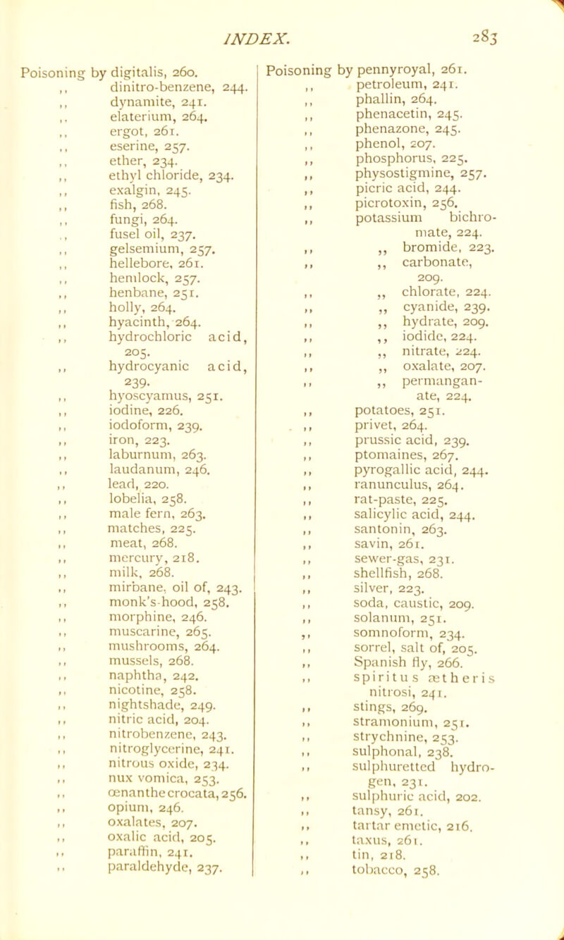 28 Poisoning by digitalis, 260. ,, dinitro-benzene, 244. ,, dynamite, 241. elaterium, 264. ergot, 26t. ,, eserine, 257. ,, ether, 234. ,, ethyl chloride, 234. ,, exalgin, 245. ,, fish, 268. ,, fungi, 264. fusel oil, 237. ,, gelsemium, 257. ,, hellebore, 261. ,, hemlock, 257. ,, henbane, 251. ,, holly, 264. ,, hyacinth, 264. ,, hydrochloric acid, 205. ,, hydrocyanic acid, 239- ,, hyoscyamus, 251. ,, iodine, 226. ,, iodoform, 239. ,, iron, 223. ,, laburnum, 263. ,, laudanum, 246. ,, lead, 220. ,, lobelia, 258. ,, male fern, 263, ,, matches, 225. ,, meat, 268. ,, mercury, 218. ,, milk, 268. ,, mirbane, oil of, 243. ,, monk's-hood, 258. ,, morphine, 246. ,, muscarine, 265. ,, mushrooms, 264. ,, mussels, 268. ,, naphtha, 242. ,, nicotine, 258. ,, nightshade, 249. ,, nitric acid, 204. ,, nitrobenzene, 243. ,, nitroglycerine, 241. ,, nitrous oxide, 234. ,, nux vomica, 253, ,, cenanthecrocata, 256. ,, opium, 246. ,, oxalates, 207. ,, oxalic acid, 205. ,, paraftin, 241, paraldehyde, 237. Poisoning by pennyroyal, 261. ,, petroleum, 241. ,, phallin, 264. ,, phenacetin, 245. ,, phenazone, 245. ,, phenol, 207. ,, phosphorus, 225, ,, physostigmine, 257, ,, picric acid, 244. ,, picrotoxin, 256, ,, potassium bichro- mate, 224. ,, ,, bromide, 223. ,, ,, carbonate, 209. ,, ,, chlorate, 224. ,, „ cyanide, 239. ,, ,, hydrate, 209. ,, ,, iodide, 224. ,, ,, nitrate, 224. ,, ,, oxalate, 207. ,, ,, permangan- ate, 224. ,, potatoes, 251. ,, privet, 264. ,, prussic acid, 239. ,, ptomaines, 267. ,, pyrogallic acid, 244. ,, ranunculus, 264. ,, rat-paste, 225, ,, salicylic acid, 244. ,, santonin, 263. ,, savin, 261. ,, sewer-gas, 231. ,, shellfish, 268. ,, silver, 223. ,, soda, caustic, 209. ,, solatium, 251. ,, somnoform, 234. ,, sorrel, salt of, 205. ,, Spanish fly, 266. ,. spiritus astheris nitrosi, 241. ,, stings, 269. ,, stramonium, 251, ,, strychnine, 253. ,, sulphonal, 238. ,, sulphuretted hydro- gen, 231. ,, sulphuric acid, 202. ,, tansy, 261. tart.ar emetic, 216. ,, taxus, 261. ,, tin, 218. ,, tobacco, 258.