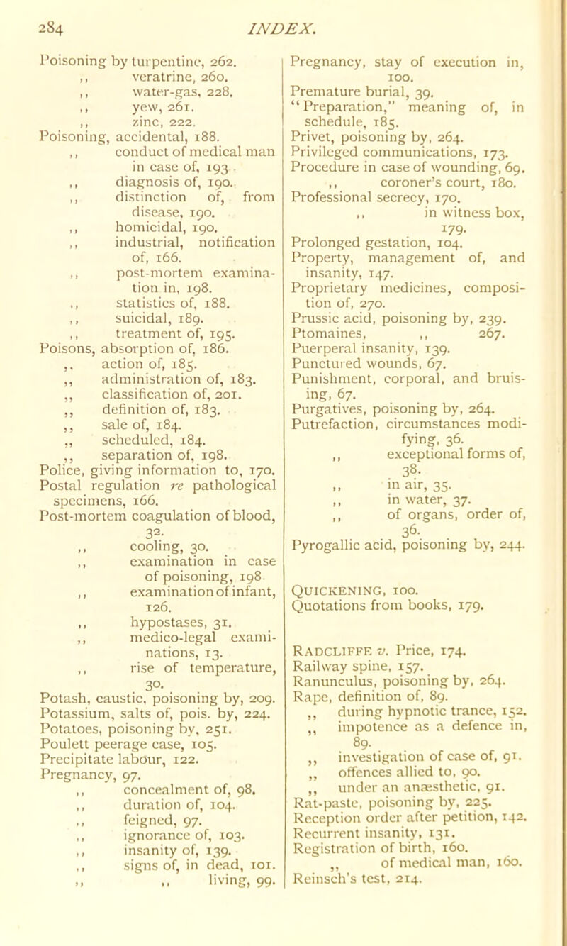 Poisoning by turpentino, 262. ,, veratrine, 260. ,, water-gas, 228. yew, 261. ,, zinc, 222. Poisoning, accidental, 188. ,, conduct of medical man in case of, 193 ,, diagnosis of, 190. ,, distinction of, from disease. 190. ,, homicidal, 190. ,, industrial, notification of, 166. ,, post-mortem examina- tion in, 198. ,, statistics of, 188. ,, suicidal, 189, ,, treatment of, 195. Poisons, absorption of, 186. ,, action of, 185. ,, administration of, 183. ,, classification of, 201. ,, definition of, 183. ,, sale of, 184. ,, scheduled, 184, ,, separation of, 198. Police, giving information to, 170. Postal regulation re pathological specimens, 166. Post-mortem coagulation of blood, 32- ,, cooling, 30. ,, examination in case of poisoning, 198. ,, examination of infant, 126. ,, hypostases, 31, ,, medico-legal exami- nations, 13. ,, rise of temperature, 30- Potash, caustic, poisoning by, 209. Potassium, salts of, pois. by, 224. Potatoes, poisoning by, 251. Poulett peerage case, 105. Precipitate labour, 122. Pregnancy, 97. ,, concealment of, 98. ,, duration of, 104. ,, feigned, 97. ,, ignorance of, 103. ,, insanity of, 139. ,, signs of, in dead, loi. ,, living, 99. Pregnancy, stay of execution in, 100. Premature burial, 39. “Preparation,” meaning of, in schedule, 185. Privet, poisoning by, 264. Privileged communications, 173. Procedure in case of wounding, 69. ,, coroner’s court, 180. Professional secrecy, 170. ,, in witness box, 179. Prolonged gestation, 104. Property, management of, and insanity, 147. Proprietary medicines, composi- tion of, 270. Prussic acid, poisoning by, 239. Ptomaines, ,, 267. Puerperal insanity, 139. Punctured wounds, 67. Punishment, corporal, and bruis- ing, 67. Purgatives, poisoning by, 264. Putrefaction, circumstances modi- fying, 36. ,, exceptional forms of, 38. .. in air, 35. ,, in water, 37. ,, of organs, order of, 36. Pyrogallic acid, poisoning by, 244. Quickening, ioo. Quotations from books, 179. Radcliffe V. Price, 174. Railway spine, 157. Ranunculus, poisoning by, 264. Rape, definition of, 89. ,, during hypnotic trance, 152. ,, impotence as a defence in, 89. ,, investigation of case of, 91. „ offences allied to, ,, under an anaesthetic, 91. Rat-paste, poisoning by, 225. Reception order after petition, 142. Recurrent insanity, 131. Registration of birth, 160. ,, of medical ni.an, 160. Reinsch’s test, 214.