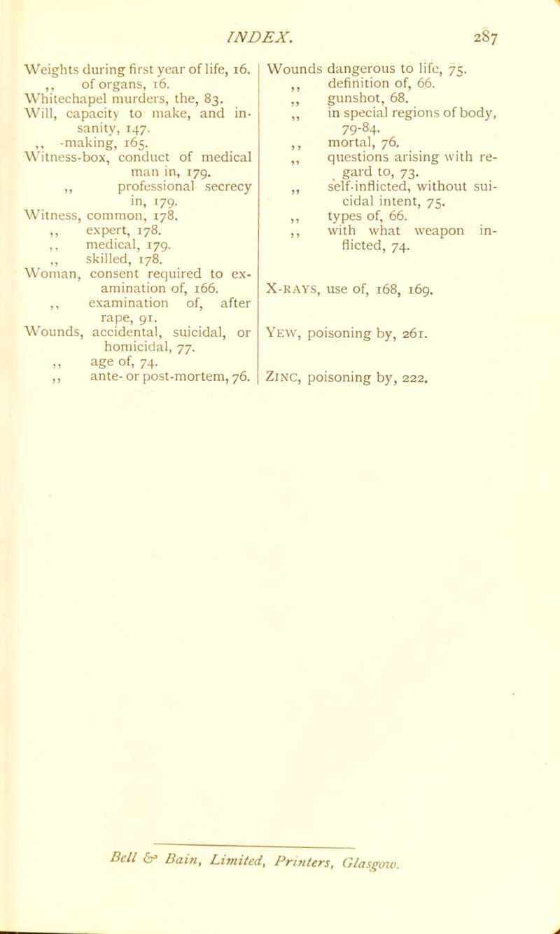 Weights during first year of life, 16. ,, of organs, 16. Whitechapel murders, the, 83. Will, capacity to make, and in- sanity, 147. ,, -making, 165. Witness-box, conduct of medical man in, 179. ,, professional secrecy in, 179. Witness, common, 178. ,, expert, 178. ,, medical, 179. ,, skilled, 178. Woman, consent required to e.x- amination of, 166. ,, examination of, after rape, 91. Wounds, accidental, suicidal, or homicidal, 77. ,, age of, 74. ,, ante- or post-mortem, 76. Wounds dangerous to life, 75. ,, definition of, 66. ., gunshot, 68. ,, in special regions of body, 79-84. ,, mortal, 76. ,, questions arising with re- gard to, 73. ,, self-inflicted, without sui- cidal intent, 75. ,, types of, 66. ,, with what weapon in- flicted, 74. X-RAYS, use of, 168, 169. Yew, poisoning by, 261. Zinc, poisoning by, 222. Bell Baui, Limited, Printers, Glasgmv.