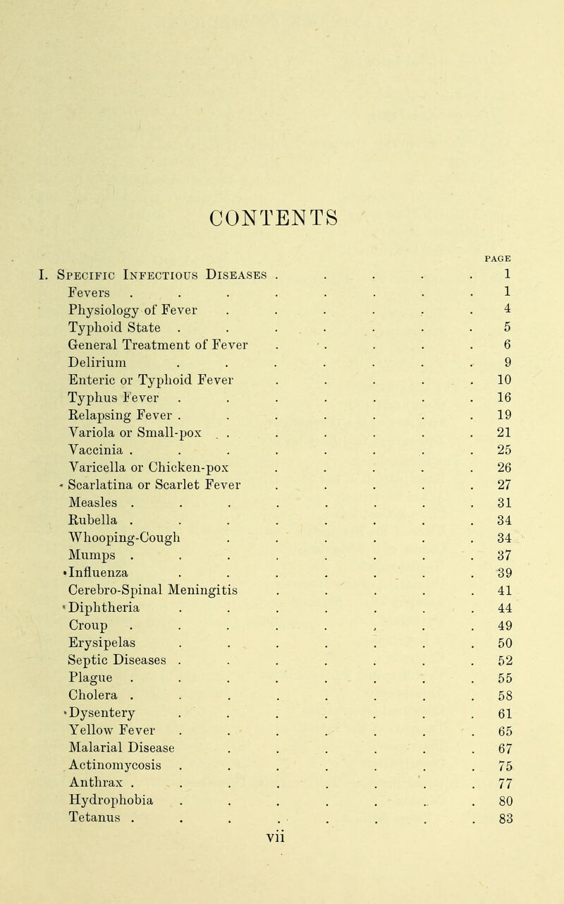 CONTENTS PAGE I. Specific Infectious Diseases . . . . .1 Fevers Physiology of Fever ....... 4 Typhoid State ....... 5 General Treatment of Fever . ■ . . . .6 Delirium ....... 9 Enteric or Typhoid Fever . . . . .10 Typhus lever . . . . . . .16 Relapsing Fever . . . . . . .19 Variola or Small-pox ... . . . .21 Yaccinia . . . . . . .. .25 Varicella or Chicken-pox . . . . .26 • Scarlatina or Scarlet Fever , . . . .27 Measles ........ 31 Rubella ........ 34 Whooping-Cough . . . , . .34 Mumps ........ 37 • Influenza . . . . , . .39 Cerebro-Spinal Meningitis . . ' . . .41 •Diphtheria . . . . . . .44 Croup . . . . . , . .49 Erysipelas . . . . . . .50 Septic Diseases . , ... . .52 Plague . . . . , . . . 55 Cholera . . . ... . . .58 •Dysentery . , . . . . .61 Yellow Fever . . . . . . .65 Malarial Disease . . . . • . .67 Actinomycosis . , . . . . .75 Anthrax . . . . . . '. .77 Hydrophobia . . . . . ... 80 Tetanus . . . ... . ... 83