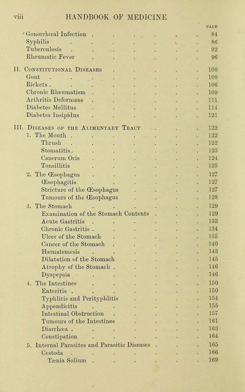 PAGE • Gonorrhoeal Infection . . . . . .84 SyiDliilis ........ 86 Tuberculosis . . . ■ . . . .92 Rheumatic Fever ...... 96 II. Constitutional Diseases ..... 100 Gout . . . . . . . .100 Rickets ........ 106 Chronic Rheumatism ...... 109 Arthritis Deformans . . . . . .111 Diabetes Mellitus . . . . . .114 Diabetes Insipidus ...... 121 III. Diseases of the Alimentary Tract . . . 122 1. The Mouth ....... 122 Thrush . . . . . . .122 Stomatitis. . . . . . .123 Cancrum Oris . . . . . .124 Tonsillitis . . . . . .125 2. The (Esophagus . . . . . .127 Oesophagitis . . . . . .127 Stricture of the Oesophagus .... 127 Tumours of the (Esophagus . . . .128 3. The Stomach . . . . . .129 Examination of the Stomach Contents . . .129 Acute Gastritis ...... 133 Chronic Gastritis . . . . . .134 Ulcer of the Stomach ..... 135 Cancer of the Stomach ..... 140 Haematemesis ...... 143 Dilatation of the Stomach . . . .145 Atrophy of the Stomach . . . . .146 Dyspepsia . . . . . . 146 4. The Intestines . . . . . .150 Enteritis ....... 150 Typhlitis and Perityphlitis .... 154 Appendicitis ...... 155 Intestinal Obstruction . . . . .157 Tumours of the Intestines .... 161 Diarrhoea . . . . • • .163 Constipation . . . . . .164 5. Internal Parasites and Parasitic Diseases . . . 165 Cestoda 166 Trenia Solium ...... 169