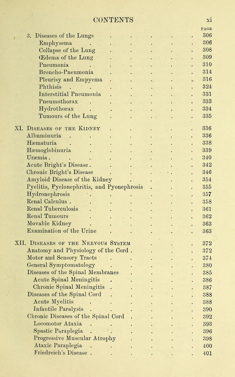 PAGE 3. Diseases of the Lungs ..... 306 Emphysema . . . . . . 306 Collapse of the Lung . . . . .308 CEdema of the Lung . .- . . .309 Pneumonia . . . . . .310 Broncho-Pneumonia ..... 314 Pleurisy and Empyema . , . .. 316 Phthisis ....... 324 Interstitial Pneumonia ..... 331 Pneumothorax ...... 333 Hydrothorax ...... 334 Tumours of the Lung ..... 335 XL Diseases of the Kidney ..... 336 Albuminuria . . . . . . ' . 336 Haematuria ....... 338 Hfemoglobinuria . . . . . .339 Uraemia. ....... 340 Acate Bright's Disease ...... 342 Chronic Bright's Disease . . . • • . . 346 Amyloid Disease of the Kidney .... 354 Pyelitis, Pyelonephritis, and Pyonephrosis . . . 355 Hydronej)hrosis ■ . . . . . . 357 Renal Calculus . . . . . . . 358 Renal Tuberculosis ...... 361 Renal Tumours ...... 362 Movable Kidney ...... 363 Examination of the Urine ..... 363 XIL Diseases of the Nervous System . . . 372 Anatomy and Phj^siology of the Cord .... 372 Motor and Sensory Tracts ..... 374 General Symptomatology ..... 380 Diseases of the Spinal Membranes .... 385 Acute Spinal Meningitis . . . . . 386 Chronic Spinal Meningitis . . . . .387 Diseases of the Spinal Cord . „ . . . 388 Acute Myelitis . . . . . . 388 Infantile Paralysis ...... 390 Chronic Diseases of the Spinal Cord .... 392 Locomotor Ataxia . . . . . . 393 Spastic Paraplegia . . . . . , 396 Progressive Muscular Atrophy .... 398 Ataxic Paraplegia ...... 400 Friedreich's Disease ...... 401