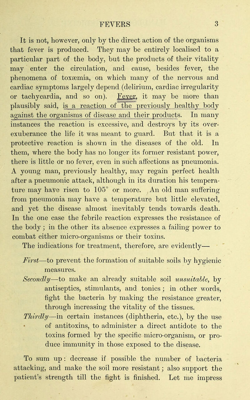It is not, however, only by the direct action of the organisms that fever is produced. They may be entirely localised to a particular part of the body, but the products of their vitality may enter the circulation, and cause, besides fever, the phenomena of toxaemia, on which many of the nervous and cardiac symptoms largely depend (delirium, cardiac irregularity or tachycardia, and so on). F§v,er. it may be more than plausibly said, is a reaction of the previously healthy body against the organisms of disease and their products. In many instances the reaction is excessive, and destroys by its over- exuberance the life it was meant to guard. But that it is a protective reaction is shown in the diseases of the old. In them, where the body has no longer its former resistant power, there is little 6y no fever, even in such affections as pneumonia. A young man, previously healthy, may regain perfect health after a pneumonic attack, although in its duration his tempera- ture may have risen to 105° or more. An old man suffering from pneumonia may have a temperature but little elevated, and yet the disease almost inevitably tends towards death. In the one case the febrile reaction expresses the resistance of the body; in the other its absence expresses a failing power to combat either micro-organisms or their toxins. The indications for treatment, therefore, are evidently— First—to prevent the formation of suitable soils by hygienic measures. Secondly/—to make an already suitable soil unsuitable, by antiseptics, stimulants, and tonics ; in other words, fight the bacteria by making the resistance greater, through increasing the vitality of the tissues. Thirdly/—in certain instances (diphtheria, etc.), by the use of antitoxins, to administer a direct antidote to the toxins formed by the specific micro-organism, or pro- duce immunity in those exposed to the disease. To sum up : decrease if possible the number of bacteria attacking, and make the soil more resistant; also support the patient's strength till the fight is finished. Let me impress