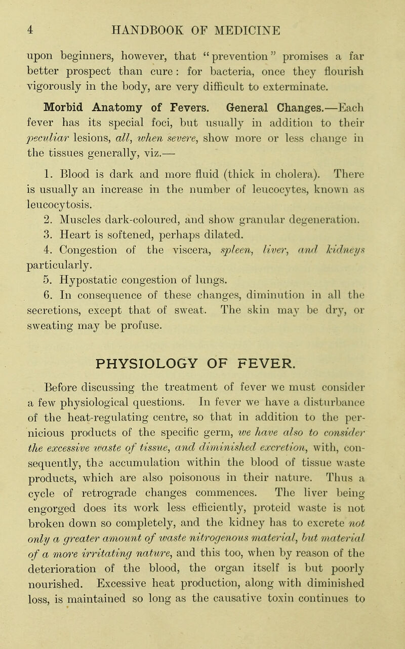 upon beginners, however, that prevention promises a far better prospect than cure: for bacteria, once they flourish vigorously in the body, are very difficult to exterminate. Morbid Anatomy of Fevers. General Changes.—Each fever has its special foci, but usually in addition to their peculiar lesions, all, when severe, show more or less change in the tissues generally, viz.— 1. Blood is dark and more fluid (thick in cholera). There is usually an increase in the number of leucocytes, known as leucocytosis. 2. Muscles dark-coloured, and show granular degeneration. 3. Heart is softened, perhaps dilated. 4. Congestion of the viscera, spleen, liver, and Mdneys particularly. 5. Hypostatic congestion of lungs. 6. In consequence of these changes, diminution in all the secretions, except that of sweat. The skin may be dry, or sweating may be profuse. PHYSIOLOGY OF FEVER. Before discussing the treatment of fever we must consider a few physiological questions. In fever we have a disturbance of the heat-regulating centre, so that in addition to the per- nicious products of the specific germ, we have also to consider the excessive waste of tissue, and diminished excretion, with, con- sequently, the accumulation within the blood of tissue waste products, which are also poisonous in their nature. Thus a cycle of retrograde changes commences. The liver being engorged does its work less efficiently, proteid waste is not broken down so completely, and the kidney has to excrete not only a greater amount of waste nitrogenous material, hut material of a more irritating nature, and this too, when by reason of the deterioration of the blood, the organ itself is but poorly nourished. Excessive heat production, along with diminished loss, is maintained so long as the causative toxin continues to