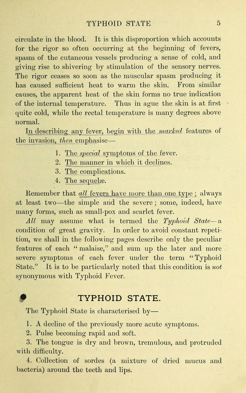 circulate in the blood. It is this disproportion which accounts for the rigor so often occurring at the beginning of fevers, spasm of the cutaneous vessels producing a sense of cold, and giving rise to shivering by stimulation of the sensory nerves. The rigor ceases so soon as the muscular spasm producing it has caused sufficient heat to warm the skin. From similar causes, the apparent heat of the skin forms no true indication of the internal temperature. Thus in ague the skin is at first quite cold, while the rectal temperature is many degrees above normal. In describing any fever, begin with the marked features of the invasion, then emphasise— 1. The special symptoms of the fever. 2. The manner in which it declines. 3. The complications. 4. The sequelae. Remember that all fevers have more than one type; always at least two—the simple and the severe; some, indeed, have many forms, such as small-pox and scarlet fever. All may assume what is termed the Typhoid State—a condition of great gravity. In order to avoid constant repeti- tion, we shall in the following pages describe only the peculiar features of each  malaise, and sum up the later and more severe symptoms of each fever under the term  Typhoid State. It is to be particularly noted that this condition is not synonymous with Typhoid Fever. # TYPHOID STATE. The Typhoid State is characterised by— 1. A decline of the previously more acute symptoms. 2. Pulse becoming rapid and soft. 3. The tongue is dry and brown, tremulous, and protruded with difficulty. 4. Collection of sordes (a mixture of dried mucus and bacteria) around the teeth and lips.