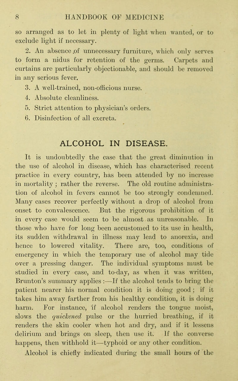 so arranged as to let in plenty of light when wanted, or to exclude light if necessary. 2. An absence ,of unnecessary furniture, which only serves to form a nidus for retention of the germs. Carpets and curtains are particularly objectionable, and should be removed in any serious fever. 3. A well-trained, non-ofhcious nurse. 4. Absolute cleanliness. 5. Strict attention to physician's orders. 6. Disinfection of all excreta. ALCOHOL IN DISEASE. It is undoubtedly the case that the great diminution in the use of alcohol in disease, which has characterised recent practice in every country, has been attended by no increase in mortality ; rather the reverse. The old routine administra- tion of alcohol in fevers cannot be too strongly condemned. Many cases recover perfectly without a drop of alcohol from onset to convalescence. But the rigorous prohibition of it in every case would seem to be almost as unreasonable. In those who have for long been accustomed to its use in liealth, its sudden withdrawal in illness may le?.d to anorexia, and hence to lowered vitality. There are, too, conditions of emergency in which the temporary use of alcohol may tide over a pressing danger. The individual symptoms must be studied in every case, and to-day, as when it was w^ritten, Brunton's summary applies :—If the alcohol tends to bring the patient nearer his normal condition it is doing good; if it takes him aw^ay farther from his healthy condition, it is doing- harm. For instance, if alcohol renders the tongue moist, slows the quickened pulse or the hurried breathing, if it renders the skin cooler when hot and dry, and if it lessens delirium and brings on sleep, then use it. If the converse happens, then withhold it—typhoid or any other condition. Alcohol is chiefly indicated during the small hours of the