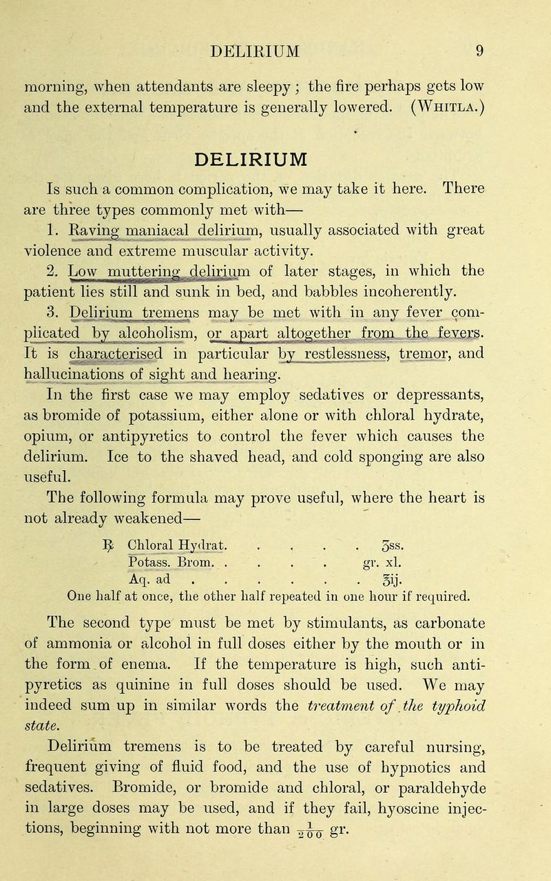 morning, when attendants are sleepy ; the fire perhaps gets low and the external temperature is generally lowered. (Whitla.) DELIRIUM Is such a common complication, we may take it here. There are three types commonly met with— 1. Raving maniacal delirium, usually associated with great violence and extreme muscular activity. 2. Low muttering^ deli|ium of later stages, in which the patient lies still and sunk in bed, and babbles incoherently. 3. Deliriiuii tremens may be met with in any fever com- plicated by alcoholism, or apart altogether from the fevers. It is characterised in particular by_restlessness, tremor, and hallucinations of sight and hearing. In the first case we may employ sedatives or depressants, as bromide of potassium, either alone or with chloral hydrate, opium, or antipyretics to control the fever which causes the delirium. Ice to the shaved head, and cold sponging are also useful. The following formula may prove useful, where the heart is not already weakened— ]^ Chloral Hydrat 3ss, Potass. Brom. . . . . gr. xl. Aq. ad gij. One half at once, the other half repeated in one hour if required. The second type must be met by stimulants, as carbonate of ammonia or alcohol in full doses either by the mouth or in the form of enema. If the temperature is high, such anti- pyretics as quinine in full doses should be used. We may indeed sum up in similar words the treatment of the typhoid state. Delirium tremens is to be treated by careful nursing, frequent giving of fluid food, and the use of hypnotics and sedatives. Bromide, or bromide and chloral, or paraldehyde in large doses may be used, and if they fail, hyoscine injec- tions, beginning with not more than ^ Jo g^-